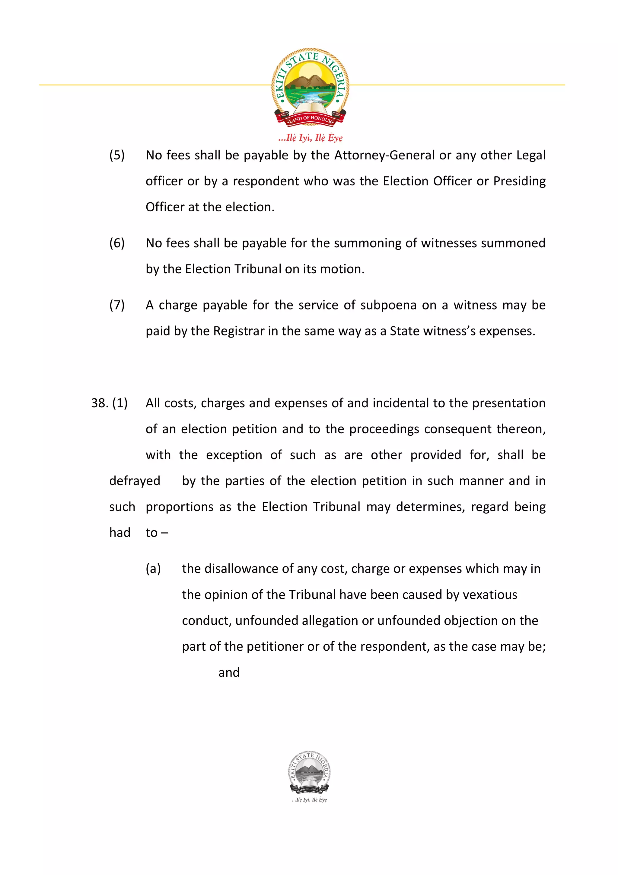 (5)    No fees shall be payable by the Attorney-General or any other Legal
          officer or by a respondent who was the Election Officer or Presiding
          Officer at the election.

   (6)    No fees shall be payable for the summoning of witnesses summoned
          by the Election Tribunal on its motion.

   (7)    A charge payable for the service of subpoena on a witness may be
          paid by the Registrar in the same way as a State witness’s expenses.




38. (1)   All costs, charges and expenses of and incidental to the presentation
          of an election petition and to the proceedings consequent thereon,
          with the exception of such as are other provided for, shall be
   defrayed      by the parties of the election petition in such manner and in
   such proportions as the Election Tribunal may determines, regard being
   had    to –

          (a)    the disallowance of any cost, charge or expenses which may in
                 the opinion of the Tribunal have been caused by vexatious
                 conduct, unfounded allegation or unfounded objection on the
                 part of the petitioner or of the respondent, as the case may be;
                       and
 