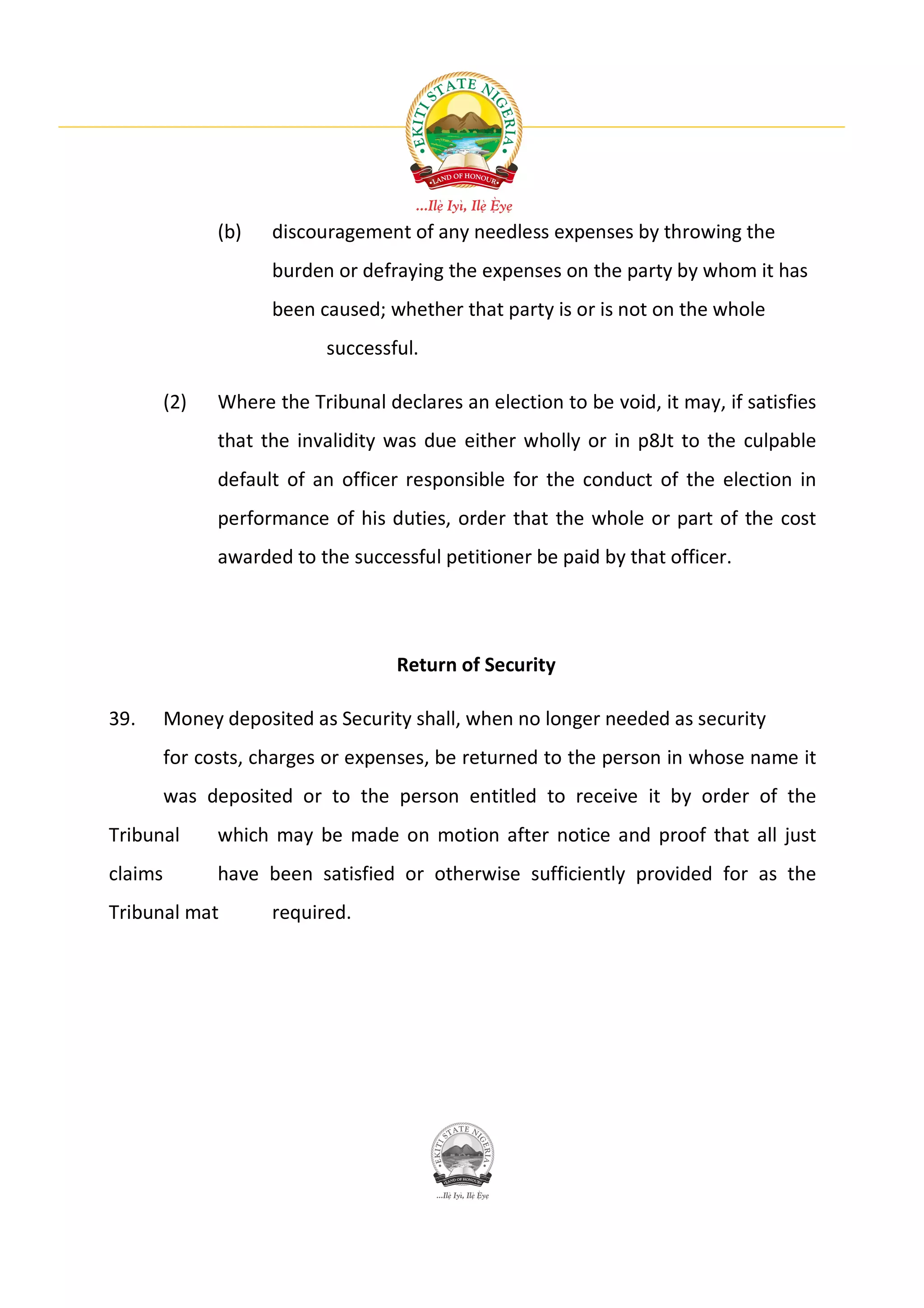(b)   discouragement of any needless expenses by throwing the
                     burden or defraying the expenses on the party by whom it has
                     been caused; whether that party is or is not on the whole
                            successful.

         (2)   Where the Tribunal declares an election to be void, it may, if satisfies
               that the invalidity was due either wholly or in p8Jt to the culpable
               default of an officer responsible for the conduct of the election in
               performance of his duties, order that the whole or part of the cost
               awarded to the successful petitioner be paid by that officer.




                                    Return of Security

39.      Money deposited as Security shall, when no longer needed as security
         for costs, charges or expenses, be returned to the person in whose name it
         was deposited or to the person entitled to receive it by order of the
Tribunal       which may be made on motion after notice and proof that all just
claims         have been satisfied or otherwise sufficiently provided for as the
Tribunal mat         required.
 