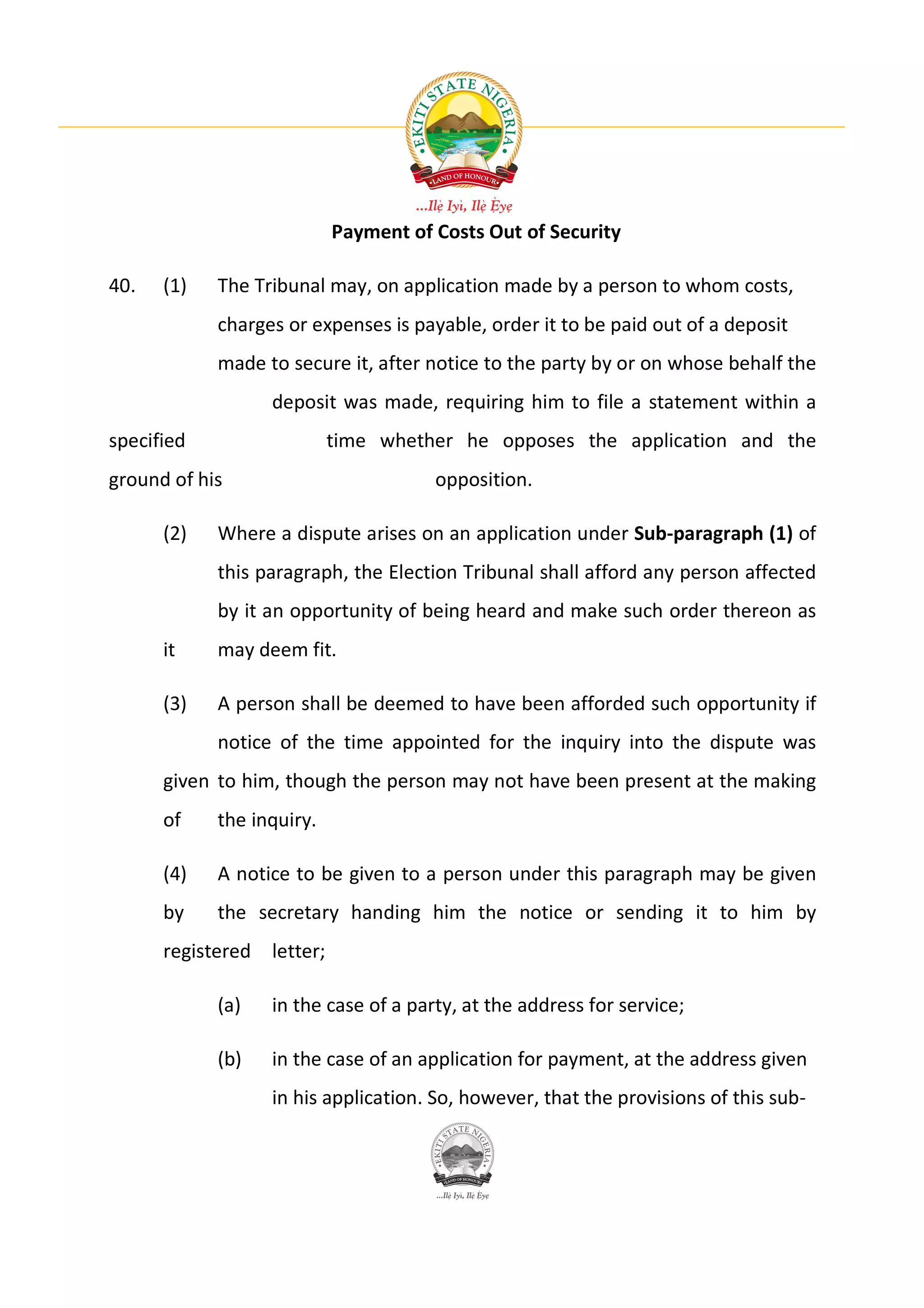 Payment of Costs Out of Security

40.   (1)   The Tribunal may, on application made by a person to whom costs,
            charges or expenses is payable, order it to be paid out of a deposit
            made to secure it, after notice to the party by or on whose behalf the
                  deposit was made, requiring him to file a statement within a
specified                  time whether he opposes the application and the
ground of his                         opposition.

      (2)   Where a dispute arises on an application under Sub-paragraph (1) of
            this paragraph, the Election Tribunal shall afford any person affected
            by it an opportunity of being heard and make such order thereon as
      it    may deem fit.

      (3)   A person shall be deemed to have been afforded such opportunity if
            notice of the time appointed for the inquiry into the dispute was
      given to him, though the person may not have been present at the making
      of    the inquiry.

      (4)   A notice to be given to a person under this paragraph may be given
      by    the secretary handing him the notice or sending it to him by
      registered letter;

            (a)   in the case of a party, at the address for service;

            (b)   in the case of an application for payment, at the address given
                  in his application. So, however, that the provisions of this sub-
 