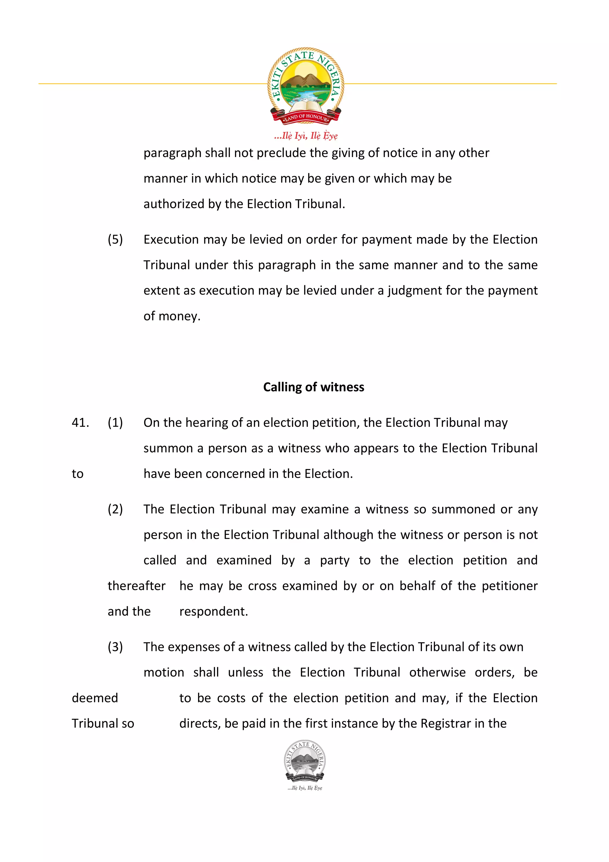 paragraph shall not preclude the giving of notice in any other
              manner in which notice may be given or which may be
              authorized by the Election Tribunal.

      (5)     Execution may be levied on order for payment made by the Election
              Tribunal under this paragraph in the same manner and to the same
              extent as execution may be levied under a judgment for the payment
              of money.




                                   Calling of witness

41.   (1)     On the hearing of an election petition, the Election Tribunal may
              summon a person as a witness who appears to the Election Tribunal
to            have been concerned in the Election.

      (2)     The Election Tribunal may examine a witness so summoned or any
              person in the Election Tribunal although the witness or person is not
              called and examined by a party to the election petition and
      thereafter he may be cross examined by or on behalf of the petitioner
      and the       respondent.

      (3)     The expenses of a witness called by the Election Tribunal of its own
              motion shall unless the Election Tribunal otherwise orders, be
deemed              to be costs of the election petition and may, if the Election
Tribunal so         directs, be paid in the first instance by the Registrar in the
 