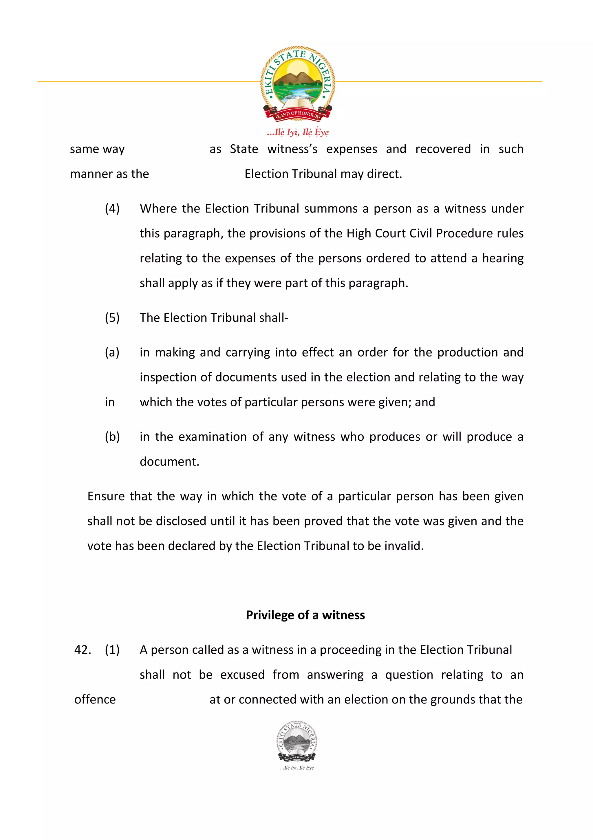 same way                as State witness’s expenses and recovered in such
manner as the                 Election Tribunal may direct.

     (4)   Where the Election Tribunal summons a person as a witness under
           this paragraph, the provisions of the High Court Civil Procedure rules
           relating to the expenses of the persons ordered to attend a hearing
           shall apply as if they were part of this paragraph.

     (5)   The Election Tribunal shall-

     (a)   in making and carrying into effect an order for the production and
           inspection of documents used in the election and relating to the way
     in    which the votes of particular persons were given; and

     (b)   in the examination of any witness who produces or will produce a
           document.

  Ensure that the way in which the vote of a particular person has been given
  shall not be disclosed until it has been proved that the vote was given and the
  vote has been declared by the Election Tribunal to be invalid.




                               Privilege of a witness

42. (1)    A person called as a witness in a proceeding in the Election Tribunal
           shall not be excused from answering a question relating to an
offence                 at or connected with an election on the grounds that the
 