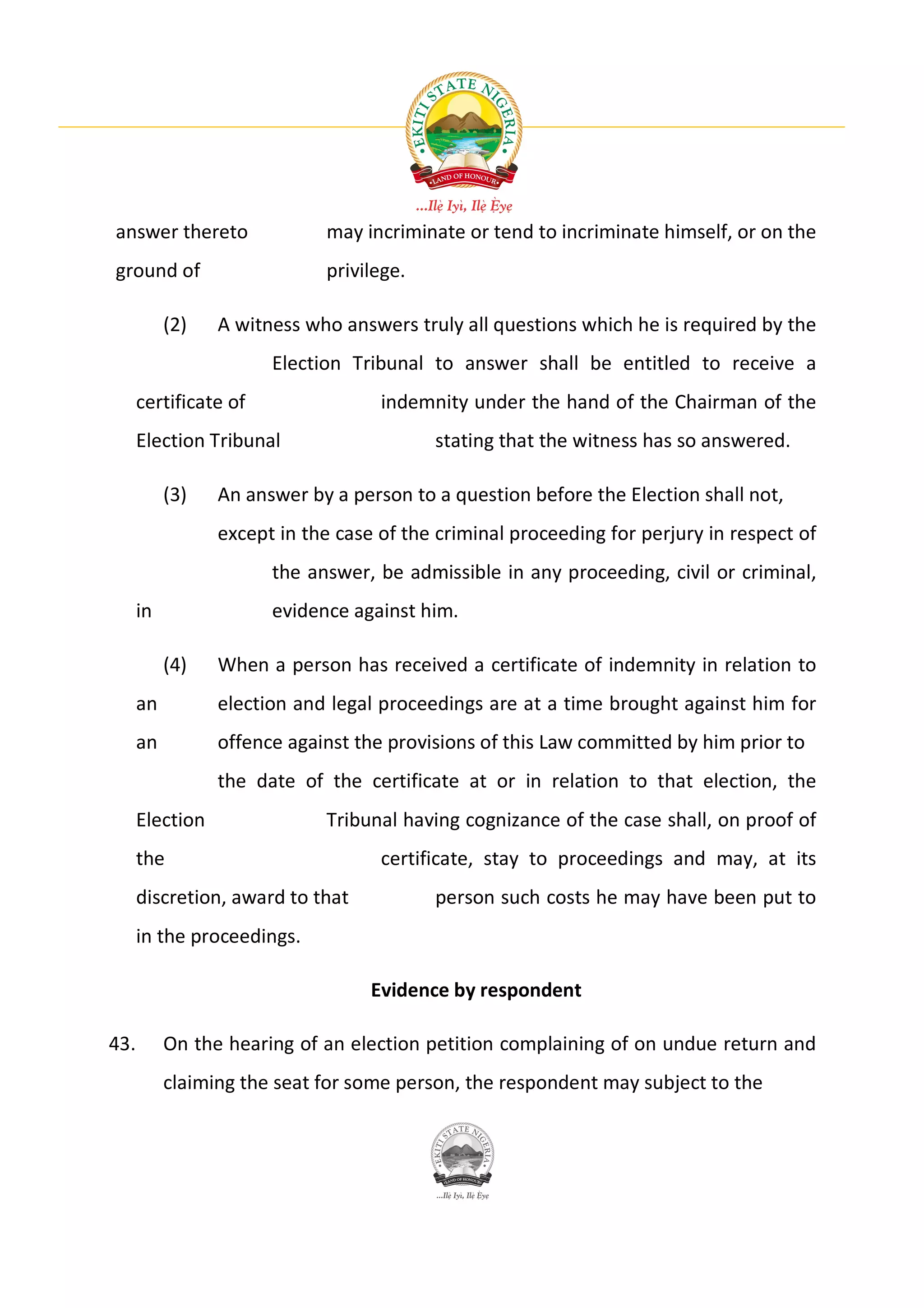 answer thereto               may incriminate or tend to incriminate himself, or on the
ground of                    privilege.

           (2)   A witness who answers truly all questions which he is required by the
                       Election Tribunal to answer shall be entitled to receive a
      certificate of                indemnity under the hand of the Chairman of the
      Election Tribunal                   stating that the witness has so answered.

           (3)   An answer by a person to a question before the Election shall not,
                 except in the case of the criminal proceeding for perjury in respect of
                       the answer, be admissible in any proceeding, civil or criminal,
      in               evidence against him.

           (4)   When a person has received a certificate of indemnity in relation to
      an         election and legal proceedings are at a time brought against him for
      an         offence against the provisions of this Law committed by him prior to
                 the date of the certificate at or in relation to that election, the
      Election               Tribunal having cognizance of the case shall, on proof of
      the                           certificate, stay to proceedings and may, at its
      discretion, award to that           person such costs he may have been put to
      in the proceedings.

                                   Evidence by respondent

43.        On the hearing of an election petition complaining of on undue return and
           claiming the seat for some person, the respondent may subject to the
 