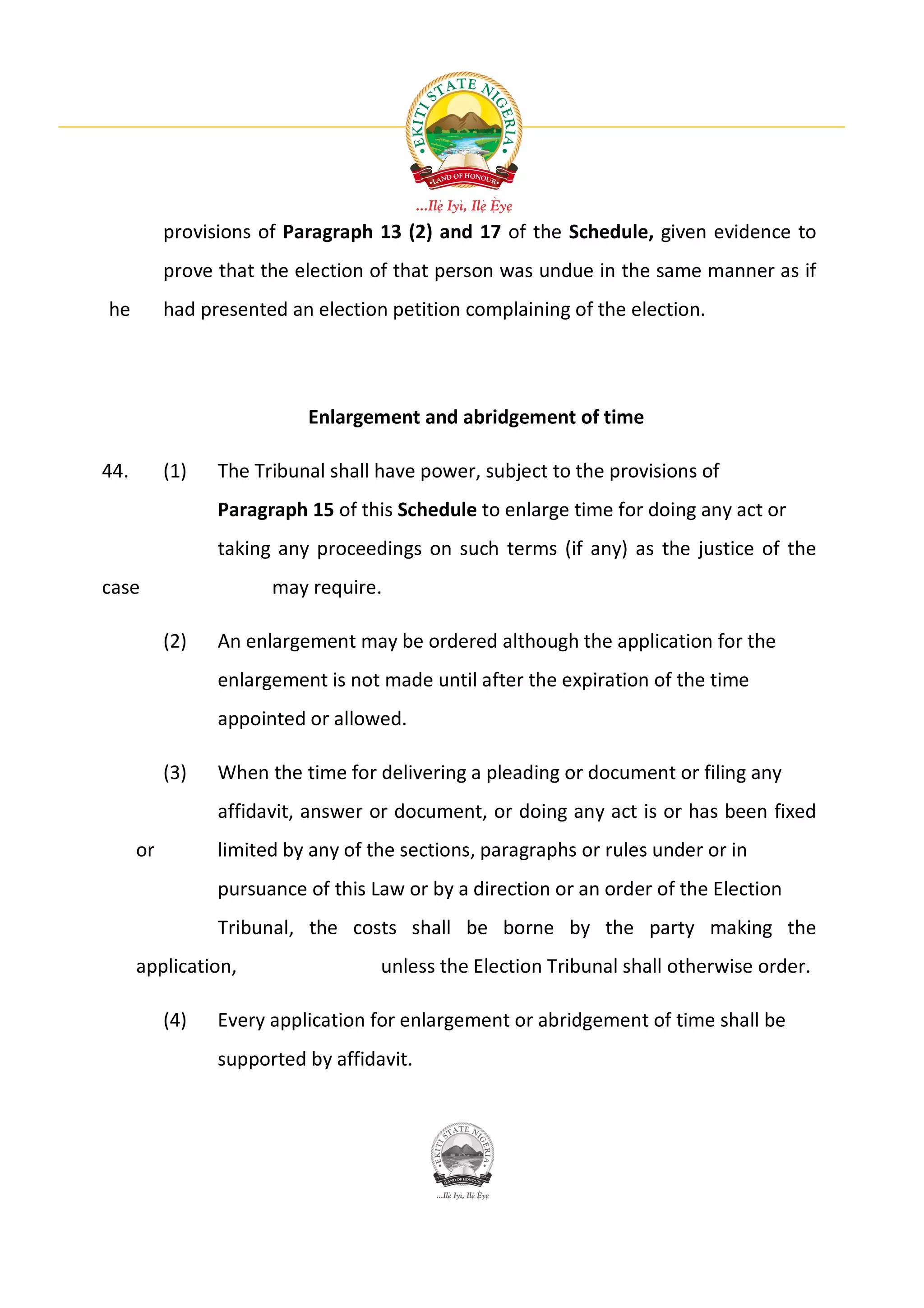provisions of Paragraph 13 (2) and 17 of the Schedule, given evidence to
           prove that the election of that person was undue in the same manner as if
he         had presented an election petition complaining of the election.




                           Enlargement and abridgement of time

44.        (1)   The Tribunal shall have power, subject to the provisions of
                 Paragraph 15 of this Schedule to enlarge time for doing any act or
                 taking any proceedings on such terms (if any) as the justice of the
case                   may require.

           (2)   An enlargement may be ordered although the application for the
                 enlargement is not made until after the expiration of the time
                 appointed or allowed.

           (3)   When the time for delivering a pleading or document or filing any
                 affidavit, answer or document, or doing any act is or has been fixed
      or         limited by any of the sections, paragraphs or rules under or in
                 pursuance of this Law or by a direction or an order of the Election
                 Tribunal, the costs shall be borne by the party making the
      application,                  unless the Election Tribunal shall otherwise order.

           (4)   Every application for enlargement or abridgement of time shall be
                 supported by affidavit.
 