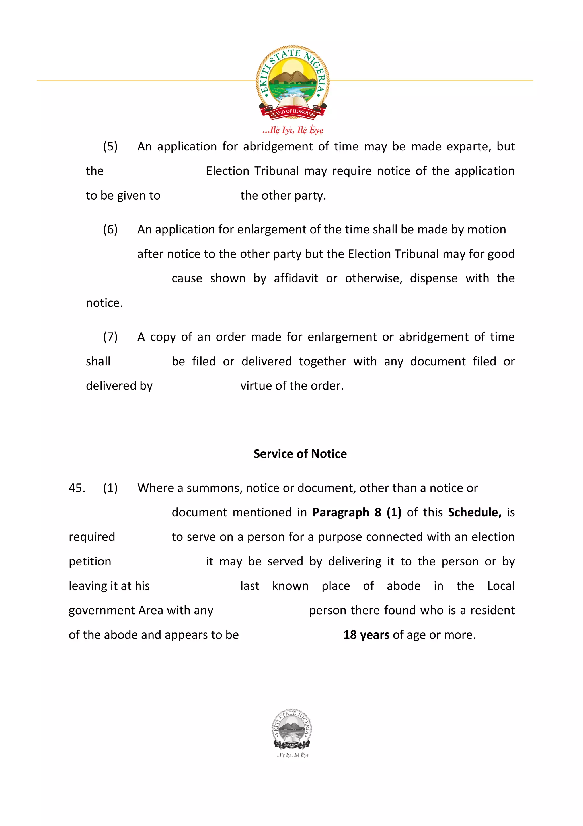 (5)    An application for abridgement of time may be made exparte, but
      the                    Election Tribunal may require notice of the application
      to be given to               the other party.

         (6)    An application for enlargement of the time shall be made by motion
                after notice to the other party but the Election Tribunal may for good
                       cause shown by affidavit or otherwise, dispense with the
      notice.

         (7)    A copy of an order made for enlargement or abridgement of time
      shall            be filed or delivered together with any document filed or
      delivered by                 virtue of the order.




                                     Service of Notice

45.      (1)    Where a summons, notice or document, other than a notice or
                       document mentioned in Paragraph 8 (1) of this Schedule, is
required               to serve on a person for a purpose connected with an election
petition                     it may be served by delivering it to the person or by
leaving it at his                  last known place of abode in the Local
government Area with any                        person there found who is a resident
of the abode and appears to be                        18 years of age or more.
 