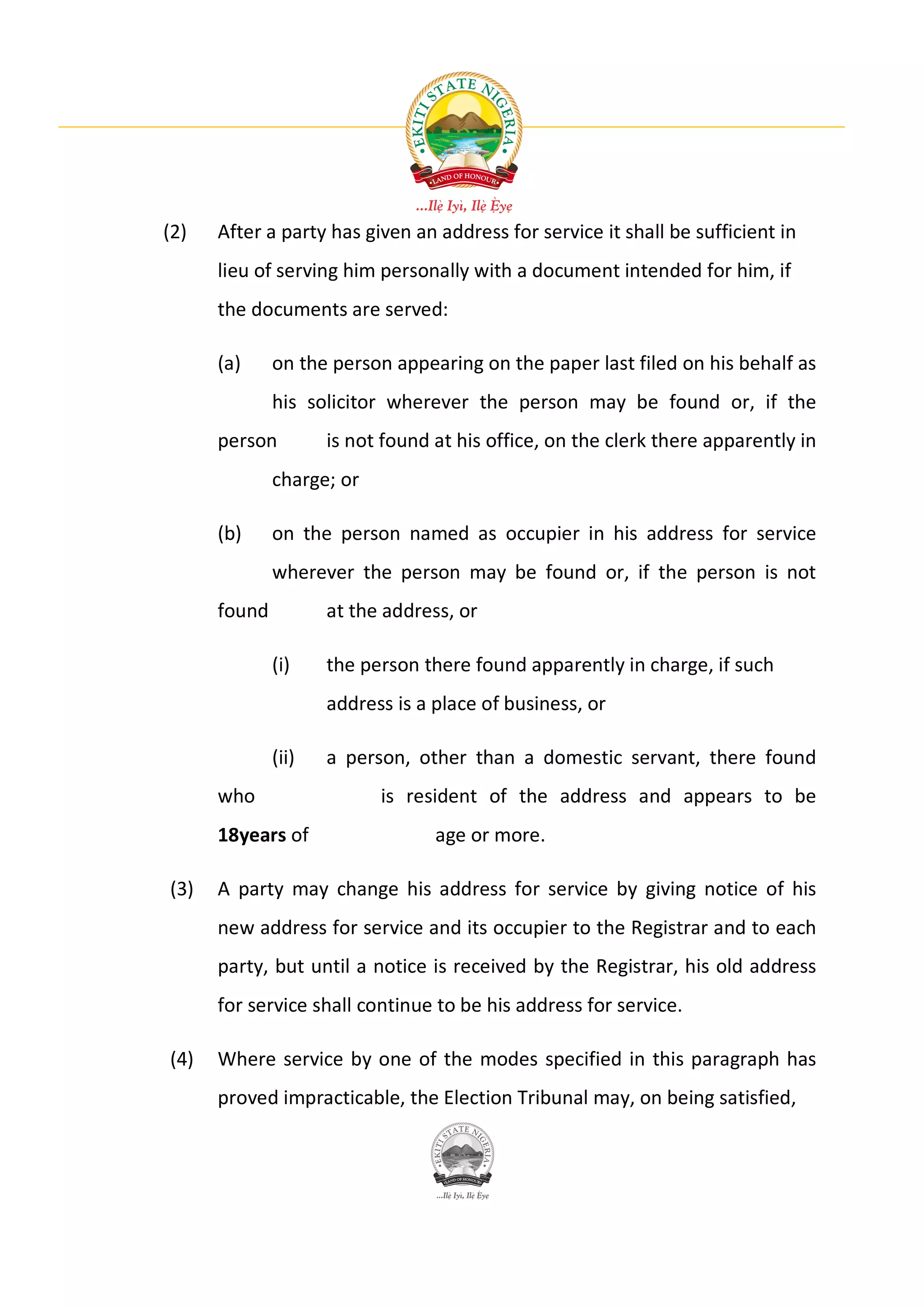 (2)   After a party has given an address for service it shall be sufficient in
      lieu of serving him personally with a document intended for him, if
      the documents are served:

      (a)     on the person appearing on the paper last filed on his behalf as
              his solicitor wherever the person may be found or, if the
      person         is not found at his office, on the clerk there apparently in
              charge; or

      (b)     on the person named as occupier in his address for service
              wherever the person may be found or, if the person is not
      found          at the address, or

              (i)    the person there found apparently in charge, if such
                     address is a place of business, or

              (ii)   a person, other than a domestic servant, there found
      who                  is resident of the address and appears to be
      18years of                  age or more.

(3)   A party may change his address for service by giving notice of his
      new address for service and its occupier to the Registrar and to each
      party, but until a notice is received by the Registrar, his old address
      for service shall continue to be his address for service.

(4)   Where service by one of the modes specified in this paragraph has
      proved impracticable, the Election Tribunal may, on being satisfied,
 