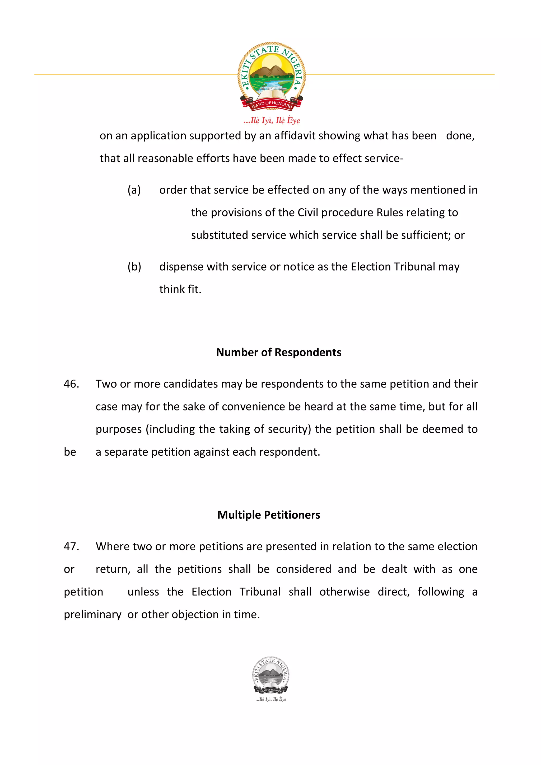 on an application supported by an affidavit showing what has been done,
       that all reasonable efforts have been made to effect service-

            (a)   order that service be effected on any of the ways mentioned in
                         the provisions of the Civil procedure Rules relating to
                         substituted service which service shall be sufficient; or

            (b)   dispense with service or notice as the Election Tribunal may
                  think fit.




                               Number of Respondents

46.   Two or more candidates may be respondents to the same petition and their
      case may for the sake of convenience be heard at the same time, but for all
      purposes (including the taking of security) the petition shall be deemed to
be    a separate petition against each respondent.




                               Multiple Petitioners

47.   Where two or more petitions are presented in relation to the same election
or    return, all the petitions shall be considered and be dealt with as one
petition    unless the Election Tribunal shall otherwise direct, following a
preliminary or other objection in time.
 