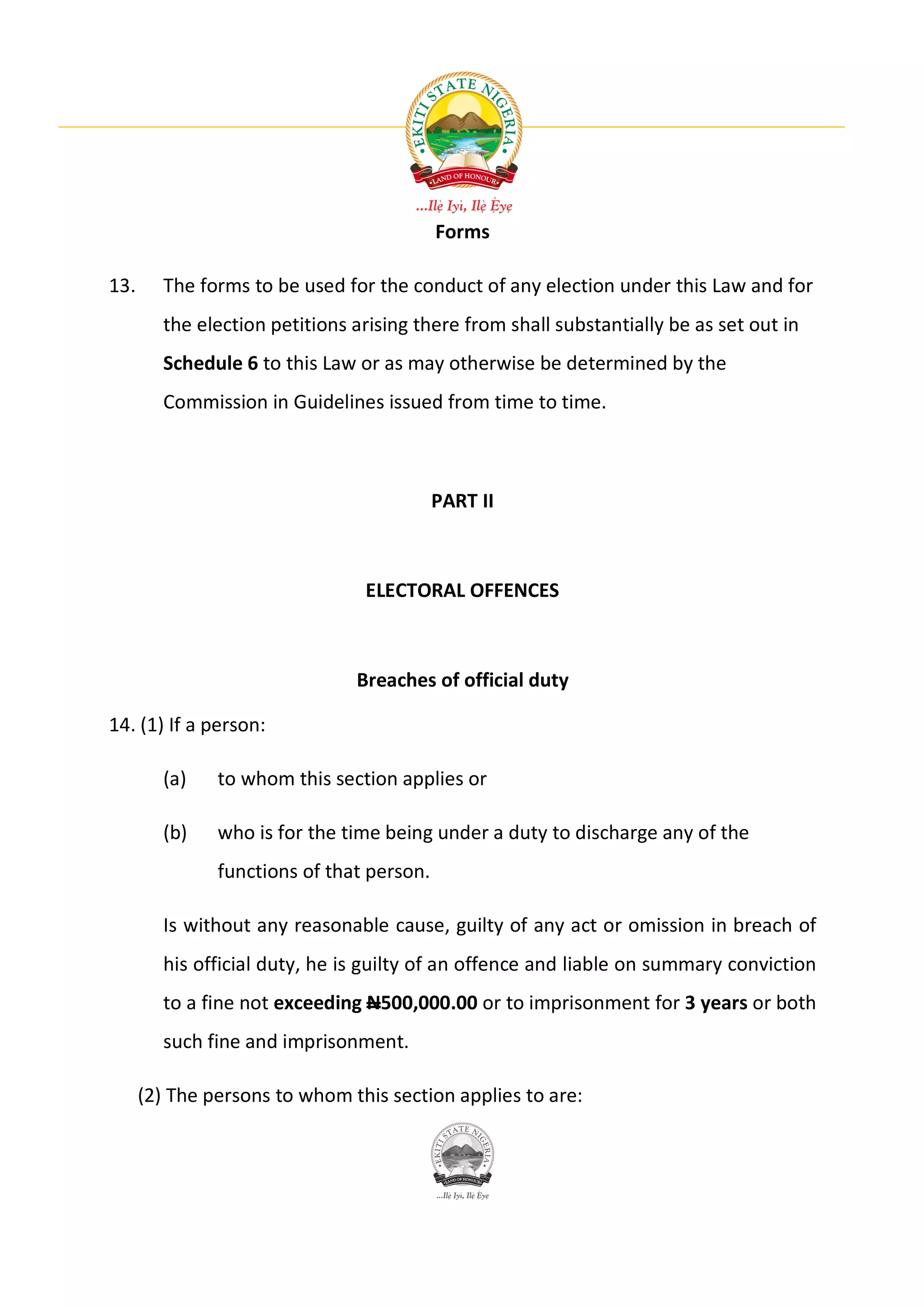 Forms

13.     The forms to be used for the conduct of any election under this Law and for
        the election petitions arising there from shall substantially be as set out in
        Schedule 6 to this Law or as may otherwise be determined by the
        Commission in Guidelines issued from time to time.



                                           PART II



                                ELECTORAL OFFENCES



                               Breaches of official duty

14. (1) If a person:

        (a)    to whom this section applies or

        (b)    who is for the time being under a duty to discharge any of the
               functions of that person.

        Is without any reasonable cause, guilty of any act or omission in breach of
        his official duty, he is guilty of an offence and liable on summary conviction
        to a fine not exceeding N500,000.00 or to imprisonment for 3 years or both
        such fine and imprisonment.

      (2) The persons to whom this section applies to are:
 
