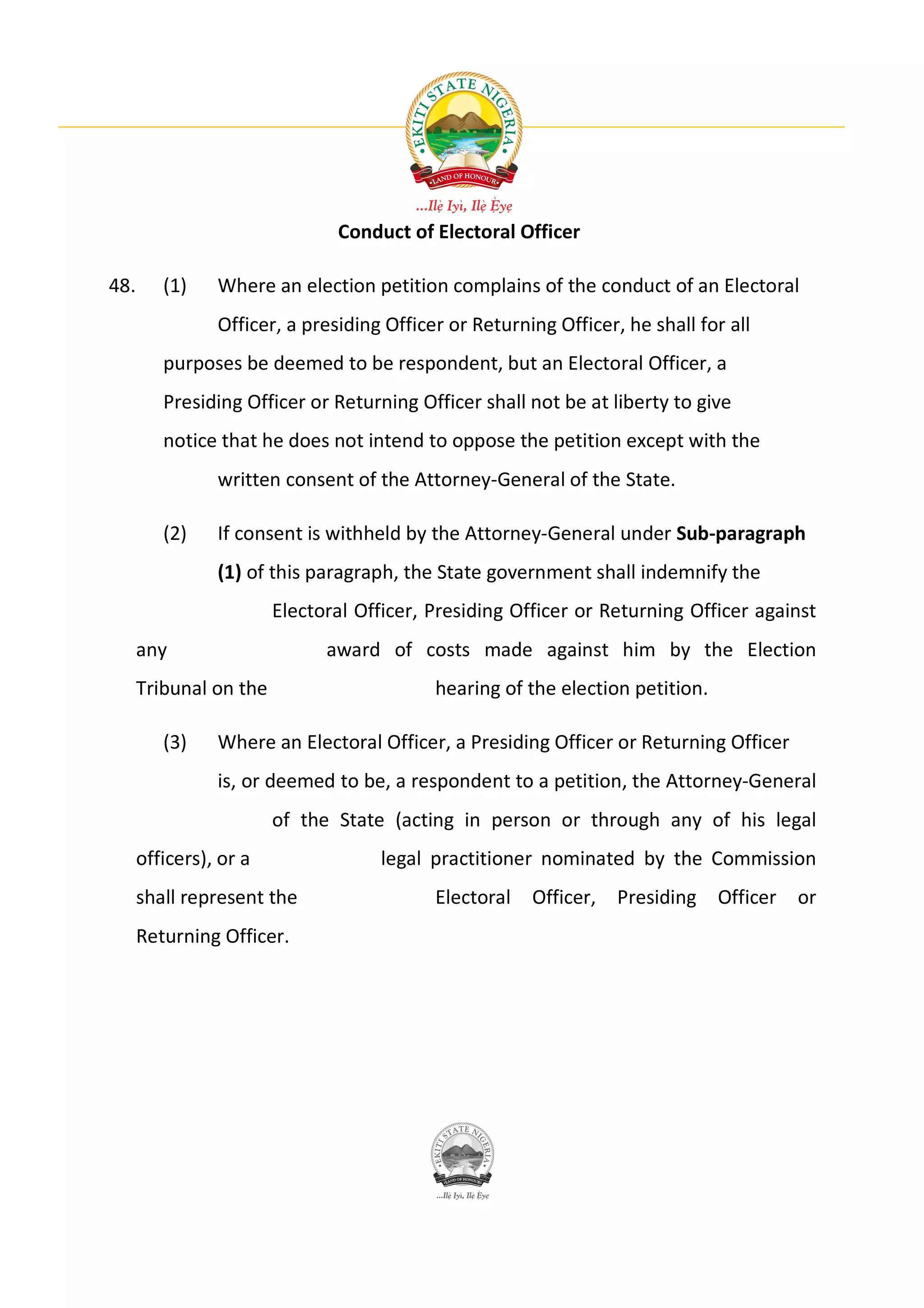Conduct of Electoral Officer

48.      (1)    Where an election petition complains of the conduct of an Electoral
                Officer, a presiding Officer or Returning Officer, he shall for all
         purposes be deemed to be respondent, but an Electoral Officer, a
         Presiding Officer or Returning Officer shall not be at liberty to give
         notice that he does not intend to oppose the petition except with the
                written consent of the Attorney-General of the State.

         (2)    If consent is withheld by the Attorney-General under Sub-paragraph
                (1) of this paragraph, the State government shall indemnify the
                        Electoral Officer, Presiding Officer or Returning Officer against
      any                     award of costs made against him by the Election
      Tribunal on the                      hearing of the election petition.

         (3)    Where an Electoral Officer, a Presiding Officer or Returning Officer
                is, or deemed to be, a respondent to a petition, the Attorney-General
                        of the State (acting in person or through any of his legal
      officers), or a               legal practitioner nominated by the Commission
      shall represent the                  Electoral   Officer, Presiding      Officer   or
      Returning Officer.
 