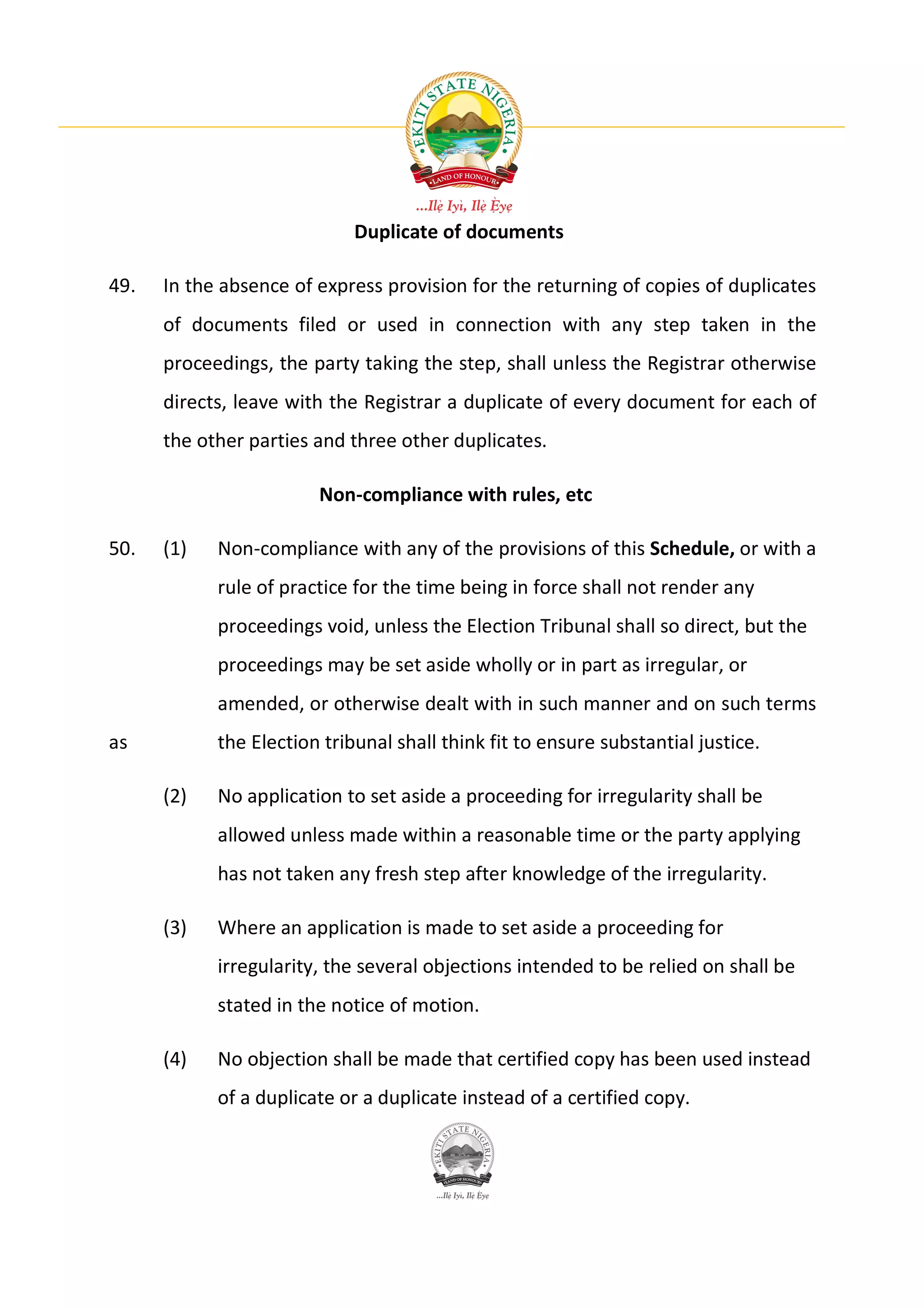 Duplicate of documents

49.   In the absence of express provision for the returning of copies of duplicates
      of documents filed or used in connection with any step taken in the
      proceedings, the party taking the step, shall unless the Registrar otherwise
      directs, leave with the Registrar a duplicate of every document for each of
      the other parties and three other duplicates.

                        Non-compliance with rules, etc

50.   (1)   Non-compliance with any of the provisions of this Schedule, or with a
            rule of practice for the time being in force shall not render any
            proceedings void, unless the Election Tribunal shall so direct, but the
            proceedings may be set aside wholly or in part as irregular, or
            amended, or otherwise dealt with in such manner and on such terms
as          the Election tribunal shall think fit to ensure substantial justice.

      (2)   No application to set aside a proceeding for irregularity shall be
            allowed unless made within a reasonable time or the party applying
            has not taken any fresh step after knowledge of the irregularity.

      (3)   Where an application is made to set aside a proceeding for
            irregularity, the several objections intended to be relied on shall be
            stated in the notice of motion.

      (4)   No objection shall be made that certified copy has been used instead
            of a duplicate or a duplicate instead of a certified copy.
 