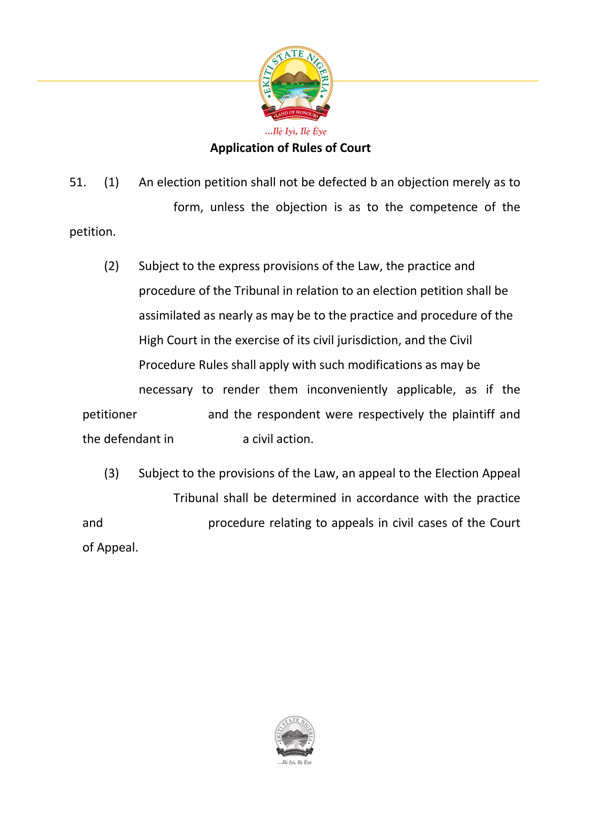 Application of Rules of Court

51.     (1)    An election petition shall not be defected b an objection merely as to
                     form, unless the objection is as to the competence of the
petition.

        (2)    Subject to the express provisions of the Law, the practice and
               procedure of the Tribunal in relation to an election petition shall be
               assimilated as nearly as may be to the practice and procedure of the
               High Court in the exercise of its civil jurisdiction, and the Civil
               Procedure Rules shall apply with such modifications as may be
               necessary to render them inconveniently applicable, as if the
  petitioner                and the respondent were respectively the plaintiff and
  the defendant in                 a civil action.

        (3)    Subject to the provisions of the Law, an appeal to the Election Appeal
                     Tribunal shall be determined in accordance with the practice
  and                       procedure relating to appeals in civil cases of the Court
  of Appeal.
 