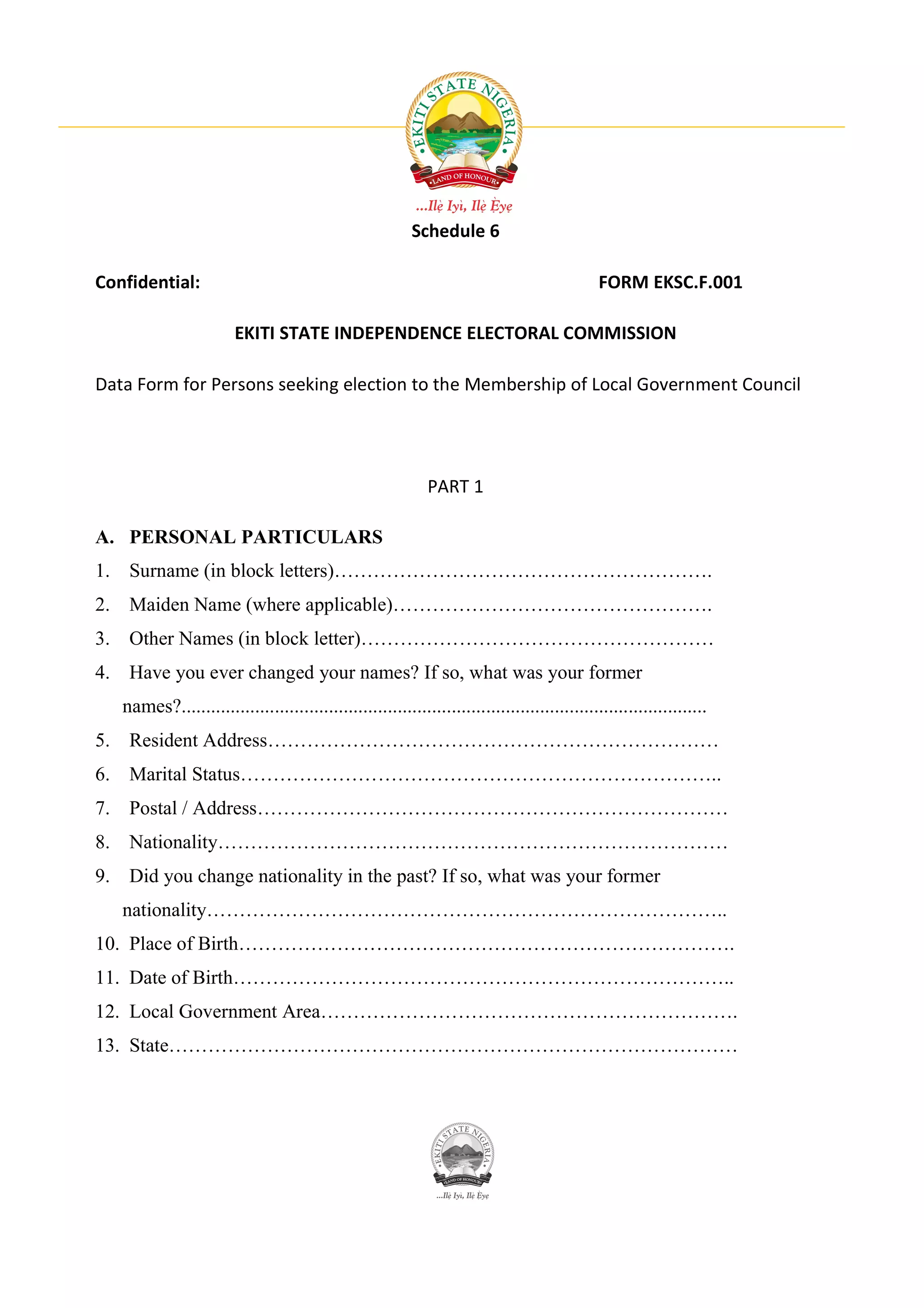 Schedule 6

Confidential:                                                                                  FORM EKSC.F.001

                        EKITI STATE INDEPENDENCE ELECTORAL COMMISSION

Data Form for Persons seeking election to the Membership of Local Government Council




                                                             PART 1

A. PERSONAL PARTICULARS
1. Surname (in block letters)………………………………………………….
2. Maiden Name (where applicable)………………………………………….
3. Other Names (in block letter)………………………………………………
4. Have you ever changed your names? If so, what was your former
   names?...........................................................................................................
5. Resident Address……………………………………………………………
6. Marital Status………………………………………………………………..
7. Postal / Address………………………………………………………………
8. Nationality……………………………………………………………………
9. Did you change nationality in the past? If so, what was your former
   nationality……………………………………………………………………..
10. Place of Birth………………………………………………………………….
11. Date of Birth…………………………………………………………………..
12. Local Government Area……………………………………………………….
13. State……………………………………………………………………………
 