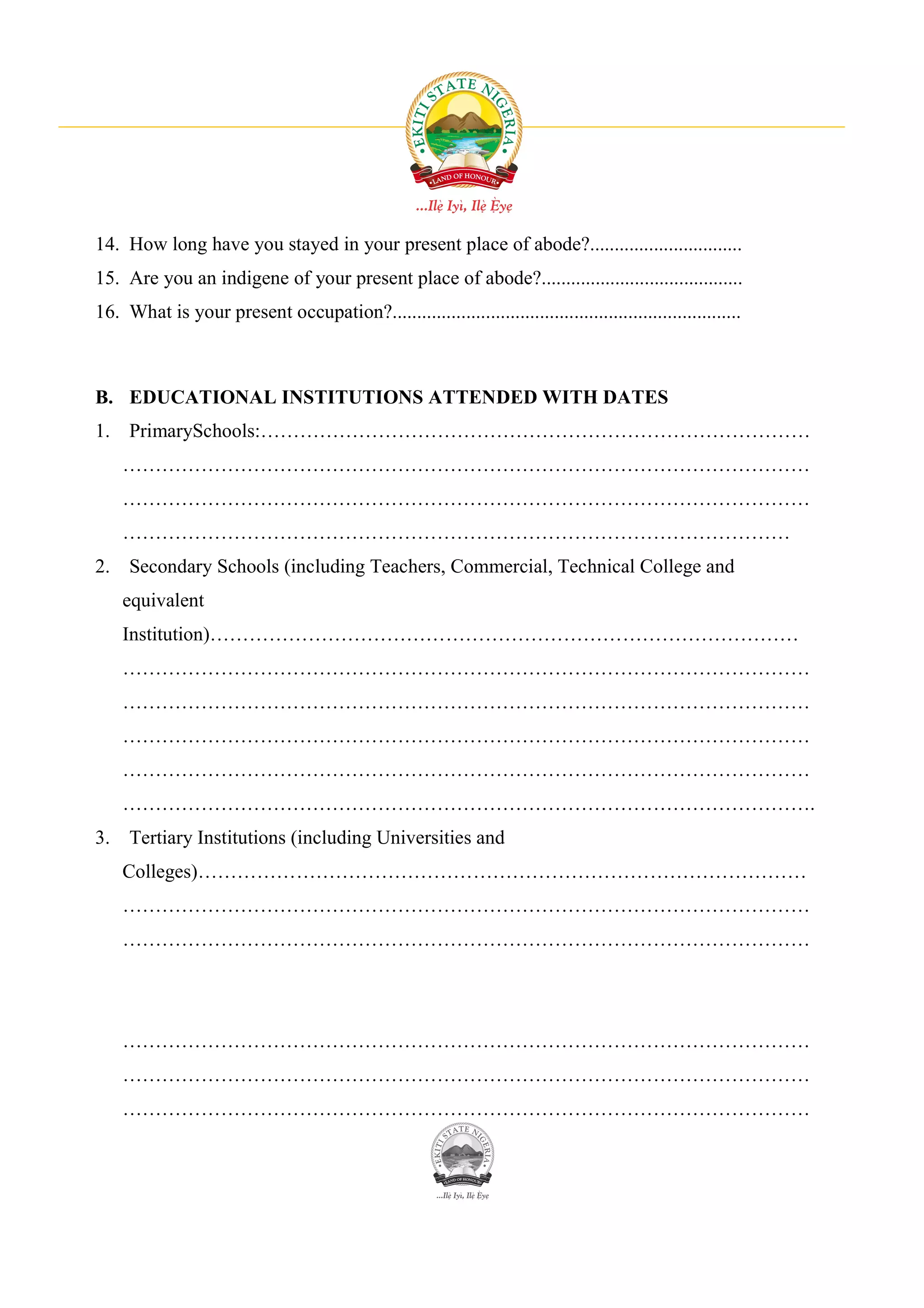 14. How long have you stayed in your present place of abode?...............................
15. Are you an indigene of your present place of abode?.........................................
16. What is your present occupation?.......................................................................



B. EDUCATIONAL INSTITUTIONS ATTENDED WITH DATES
1. PrimarySchools:…………………………………………………………………………
    ……………………………………………………………………………………………
    ……………………………………………………………………………………………
    …………………………………………………………………………………………
2. Secondary Schools (including Teachers, Commercial, Technical College and
    equivalent
    Institution)………………………………………………………………………………
    ……………………………………………………………………………………………
    ……………………………………………………………………………………………
    ……………………………………………………………………………………………
    ……………………………………………………………………………………………
    …………………………………………………………………………………………….
3. Tertiary Institutions (including Universities and
    Colleges)…………………………………………………………………………………
    ……………………………………………………………………………………………
    ……………………………………………………………………………………………




    ……………………………………………………………………………………………
    ……………………………………………………………………………………………
    ……………………………………………………………………………………………
 