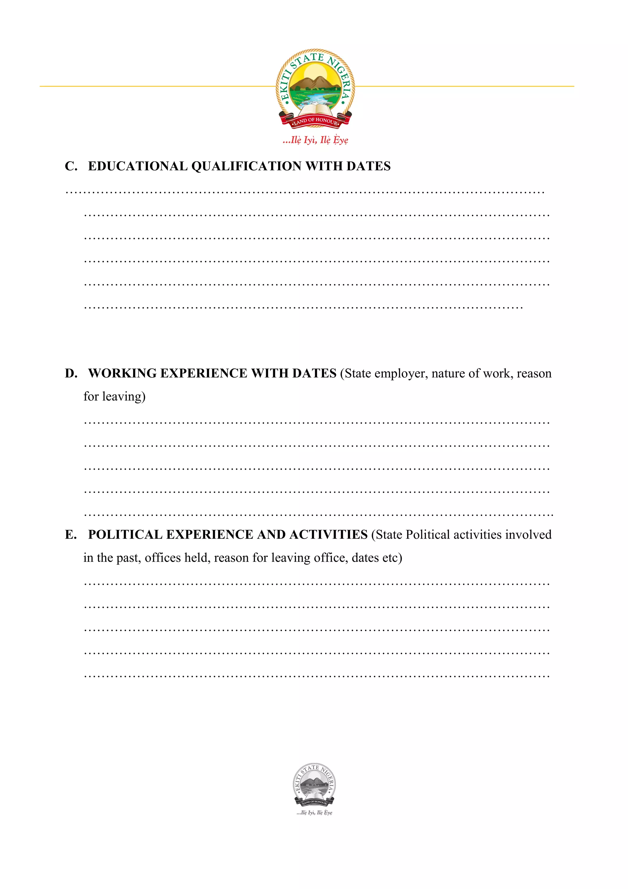 C. EDUCATIONAL QUALIFICATION WITH DATES
………………………………………………………………………………………………
  ……………………………………………………………………………………………
  ……………………………………………………………………………………………
  ……………………………………………………………………………………………
  ……………………………………………………………………………………………
  ………………………………………………………………………………………




D. WORKING EXPERIENCE WITH DATES (State employer, nature of work, reason
  for leaving)
  ……………………………………………………………………………………………
  ……………………………………………………………………………………………
  ……………………………………………………………………………………………
  ……………………………………………………………………………………………
  …………………………………………………………………………………………….
E. POLITICAL EXPERIENCE AND ACTIVITIES (State Political activities involved
  in the past, offices held, reason for leaving office, dates etc)
  ……………………………………………………………………………………………
  ……………………………………………………………………………………………
  ……………………………………………………………………………………………
  ……………………………………………………………………………………………
  ……………………………………………………………………………………………
 