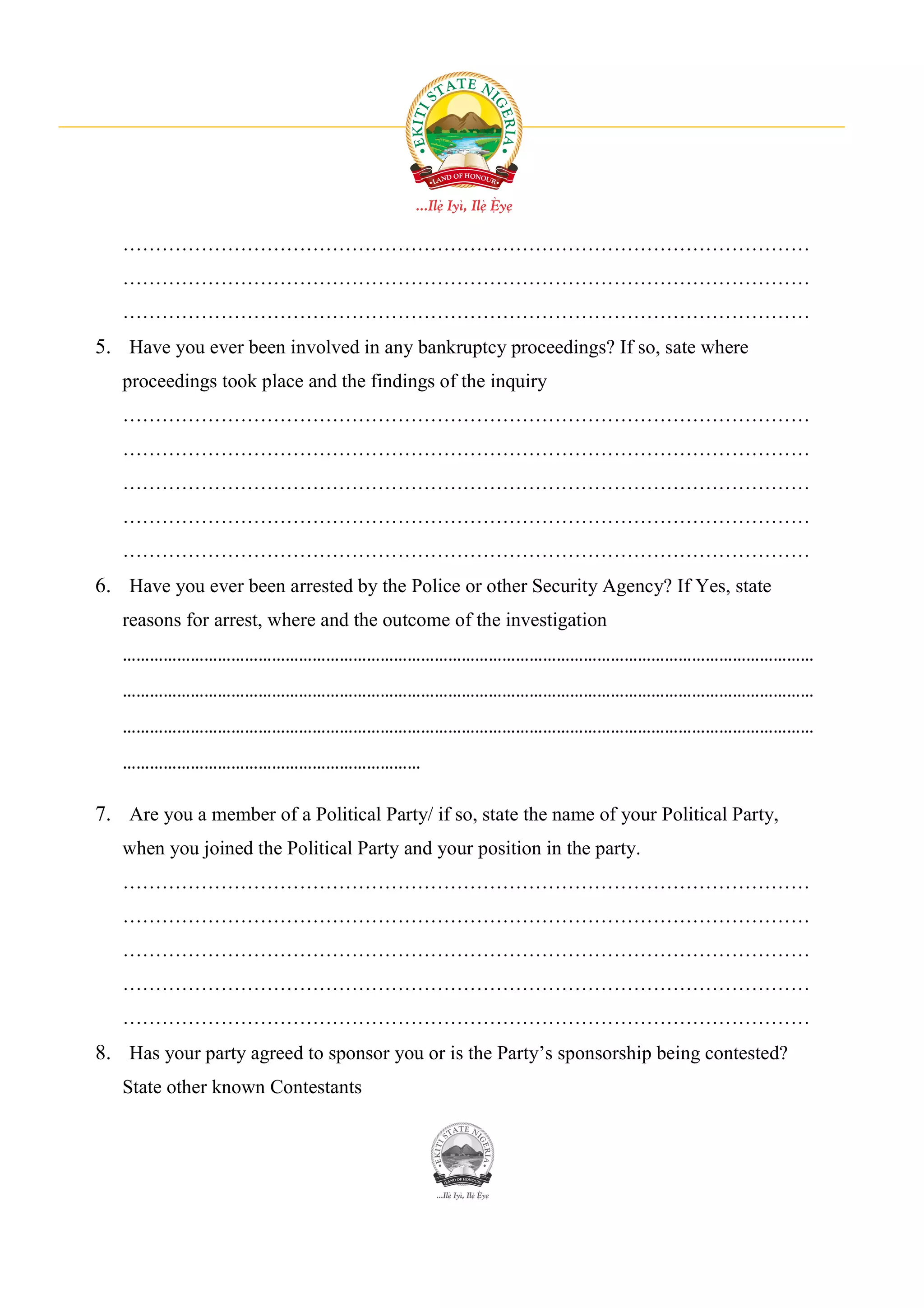 ……………………………………………………………………………………………
   ……………………………………………………………………………………………
   ……………………………………………………………………………………………
5. Have you ever been involved in any bankruptcy proceedings? If so, sate where
   proceedings took place and the findings of the inquiry
   ……………………………………………………………………………………………
   ……………………………………………………………………………………………
   ……………………………………………………………………………………………
   ……………………………………………………………………………………………
   ……………………………………………………………………………………………
6. Have you ever been arrested by the Police or other Security Agency? If Yes, state
   reasons for arrest, where and the outcome of the investigation
   ………………………………………………………………………………………………………………………………………
   ………………………………………………………………………………………………………………………………………
   ………………………………………………………………………………………………………………………………………
   …………………………………………………………

7. Are you a member of a Political Party/ if so, state the name of your Political Party,
   when you joined the Political Party and your position in the party.
   ……………………………………………………………………………………………
   ……………………………………………………………………………………………
   ……………………………………………………………………………………………
   ……………………………………………………………………………………………
   ……………………………………………………………………………………………
8. Has your party agreed to sponsor you or is the Party’s sponsorship being contested?
   State other known Contestants
 