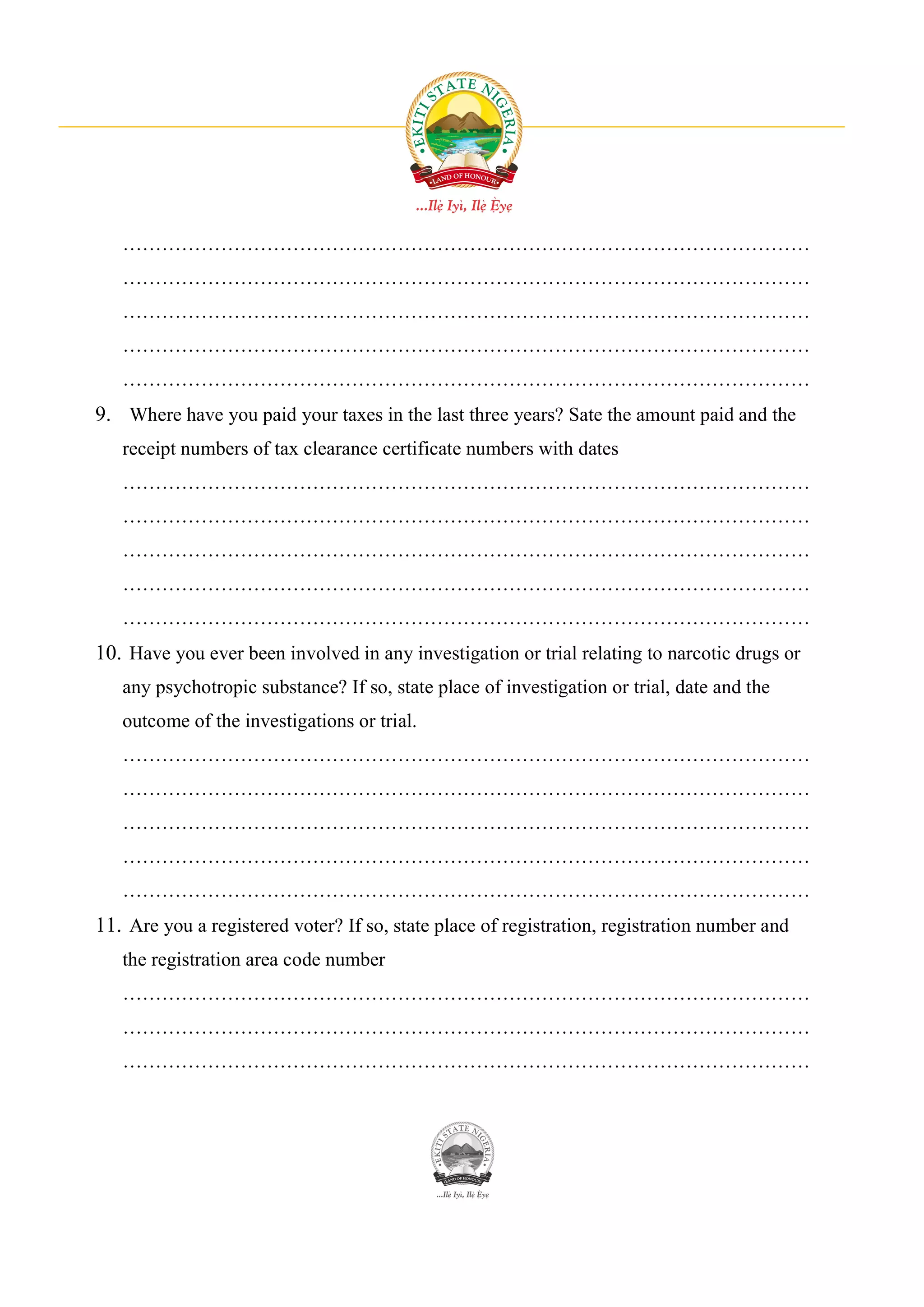 ……………………………………………………………………………………………
   ……………………………………………………………………………………………
   ……………………………………………………………………………………………
   ……………………………………………………………………………………………
   ……………………………………………………………………………………………
9. Where have you paid your taxes in the last three years? Sate the amount paid and the
   receipt numbers of tax clearance certificate numbers with dates
   ……………………………………………………………………………………………
   ……………………………………………………………………………………………
   ……………………………………………………………………………………………
   ……………………………………………………………………………………………
   ……………………………………………………………………………………………
10. Have you ever been involved in any investigation or trial relating to narcotic drugs or
   any psychotropic substance? If so, state place of investigation or trial, date and the
   outcome of the investigations or trial.
   ……………………………………………………………………………………………
   ……………………………………………………………………………………………
   ……………………………………………………………………………………………
   ……………………………………………………………………………………………
   ……………………………………………………………………………………………
11. Are you a registered voter? If so, state place of registration, registration number and
   the registration area code number
   ……………………………………………………………………………………………
   ……………………………………………………………………………………………
   ……………………………………………………………………………………………
 