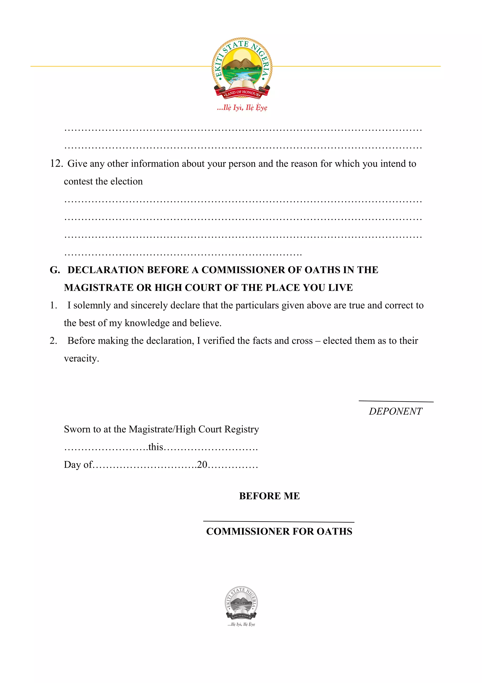 ……………………………………………………………………………………………
   ……………………………………………………………………………………………
12. Give any other information about your person and the reason for which you intend to
   contest the election
   ……………………………………………………………………………………………
   ……………………………………………………………………………………………
   ……………………………………………………………………………………………
   …………………………………………………………….
G. DECLARATION BEFORE A COMMISSIONER OF OATHS IN THE
   MAGISTRATE OR HIGH COURT OF THE PLACE YOU LIVE
1. I solemnly and sincerely declare that the particulars given above are true and correct to
   the best of my knowledge and believe.
2. Before making the declaration, I verified the facts and cross – elected them as to their
   veracity.




                                                                              DEPONENT
   Sworn to at the Magistrate/High Court Registry
   …………………….this……………………….
   Day of………………………….20……………


                                              BEFORE ME


                                      COMMISSIONER FOR OATHS
 