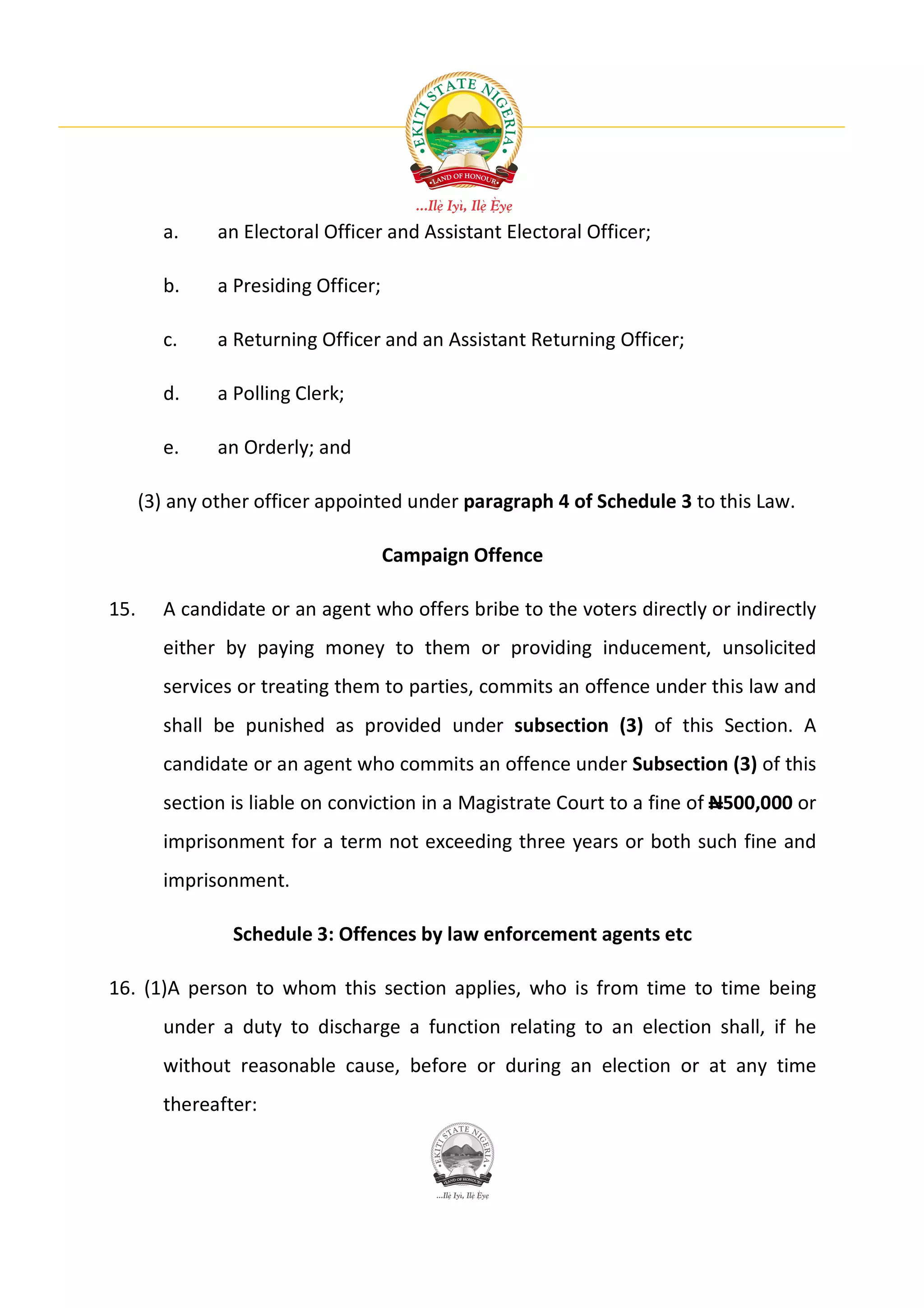a.     an Electoral Officer and Assistant Electoral Officer;

        b.     a Presiding Officer;

        c.     a Returning Officer and an Assistant Returning Officer;

        d.     a Polling Clerk;

        e.     an Orderly; and

      (3) any other officer appointed under paragraph 4 of Schedule 3 to this Law.

                                      Campaign Offence

15.     A candidate or an agent who offers bribe to the voters directly or indirectly
        either by paying money to them or providing inducement, unsolicited
        services or treating them to parties, commits an offence under this law and
        shall be punished as provided under subsection (3) of this Section. A
        candidate or an agent who commits an offence under Subsection (3) of this
        section is liable on conviction in a Magistrate Court to a fine of N500,000 or
        imprisonment for a term not exceeding three years or both such fine and
        imprisonment.

                 Schedule 3: Offences by law enforcement agents etc

16. (1)A person to whom this section applies, who is from time to time being
        under a duty to discharge a function relating to an election shall, if he
        without reasonable cause, before or during an election or at any time
        thereafter:
 