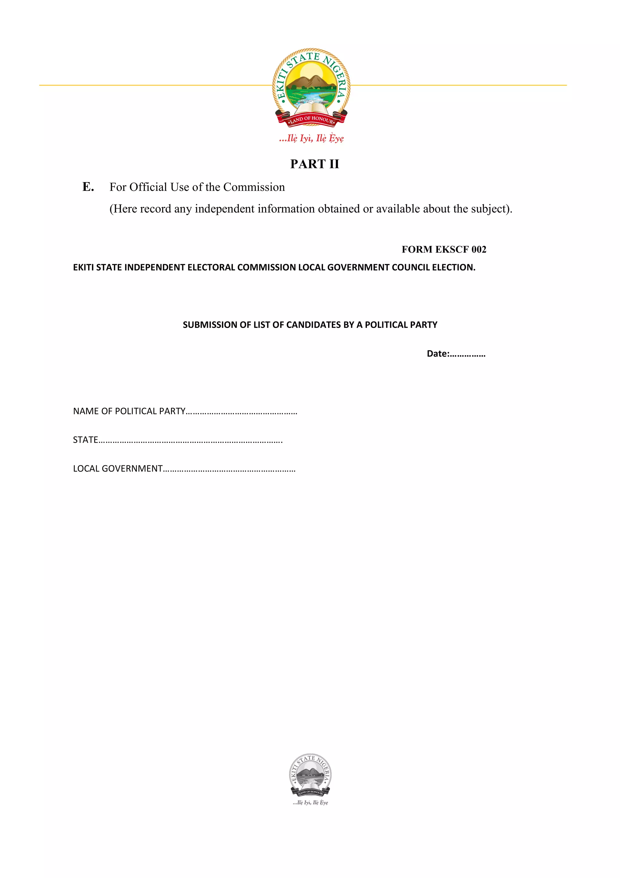 PART II
 E.    For Official Use of the Commission
       (Here record any independent information obtained or available about the subject).


                                                                  FORM EKSCF 002
EKITI STATE INDEPENDENT ELECTORAL COMMISSION LOCAL GOVERNMENT COUNCIL ELECTION.




                     SUBMISSION OF LIST OF CANDIDATES BY A POLITICAL PARTY

                                                                       Date:……………




NAME OF POLITICAL PARTY…………………………………………

STATE…………………………………………………………………….

LOCAL GOVERNMENT…………………………………………………
 