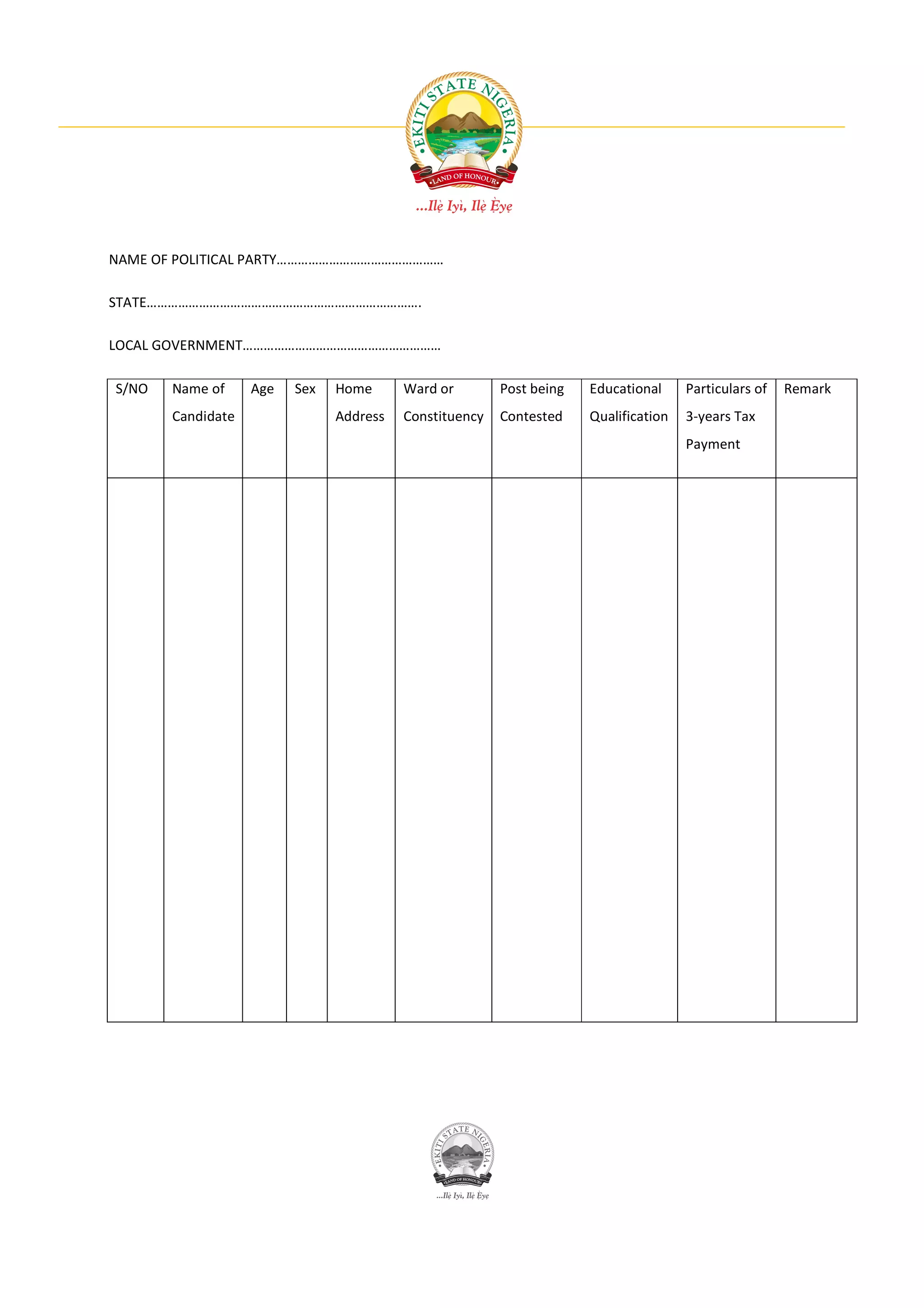 NAME OF POLITICAL PARTY…………………………………………

STATE…………………………………………………………………….

LOCAL GOVERNMENT…………………………………………………

S/NO   Name of     Age   Sex   Home      Ward or        Post being   Educational     Particulars of   Remark
       Candidate               Address   Constituency   Contested    Qualification   3-years Tax
                                                                                     Payment
 