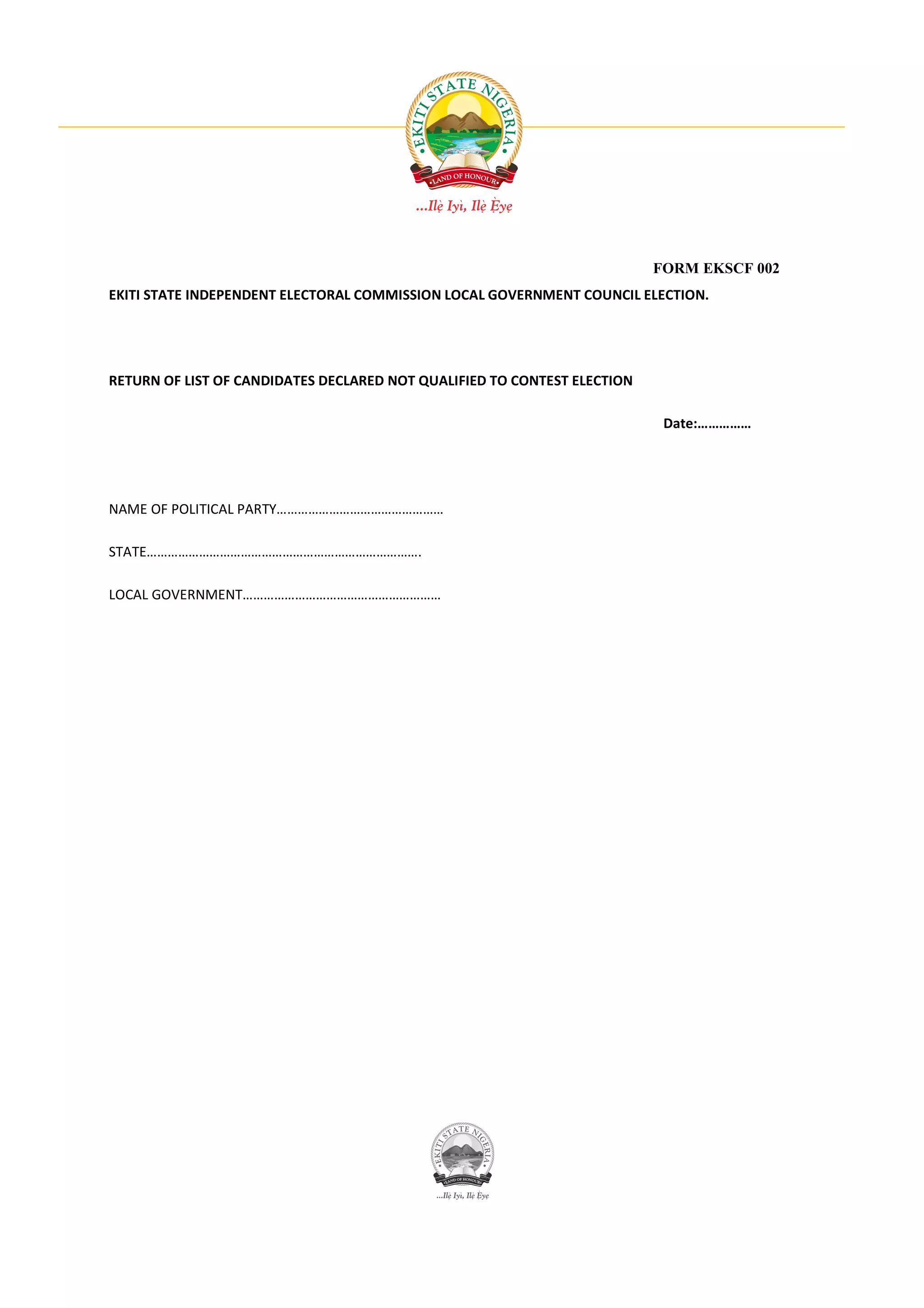 FORM EKSCF 002
EKITI STATE INDEPENDENT ELECTORAL COMMISSION LOCAL GOVERNMENT COUNCIL ELECTION.




RETURN OF LIST OF CANDIDATES DECLARED NOT QUALIFIED TO CONTEST ELECTION

                                                                           Date:……………




NAME OF POLITICAL PARTY…………………………………………

STATE…………………………………………………………………….

LOCAL GOVERNMENT…………………………………………………
 