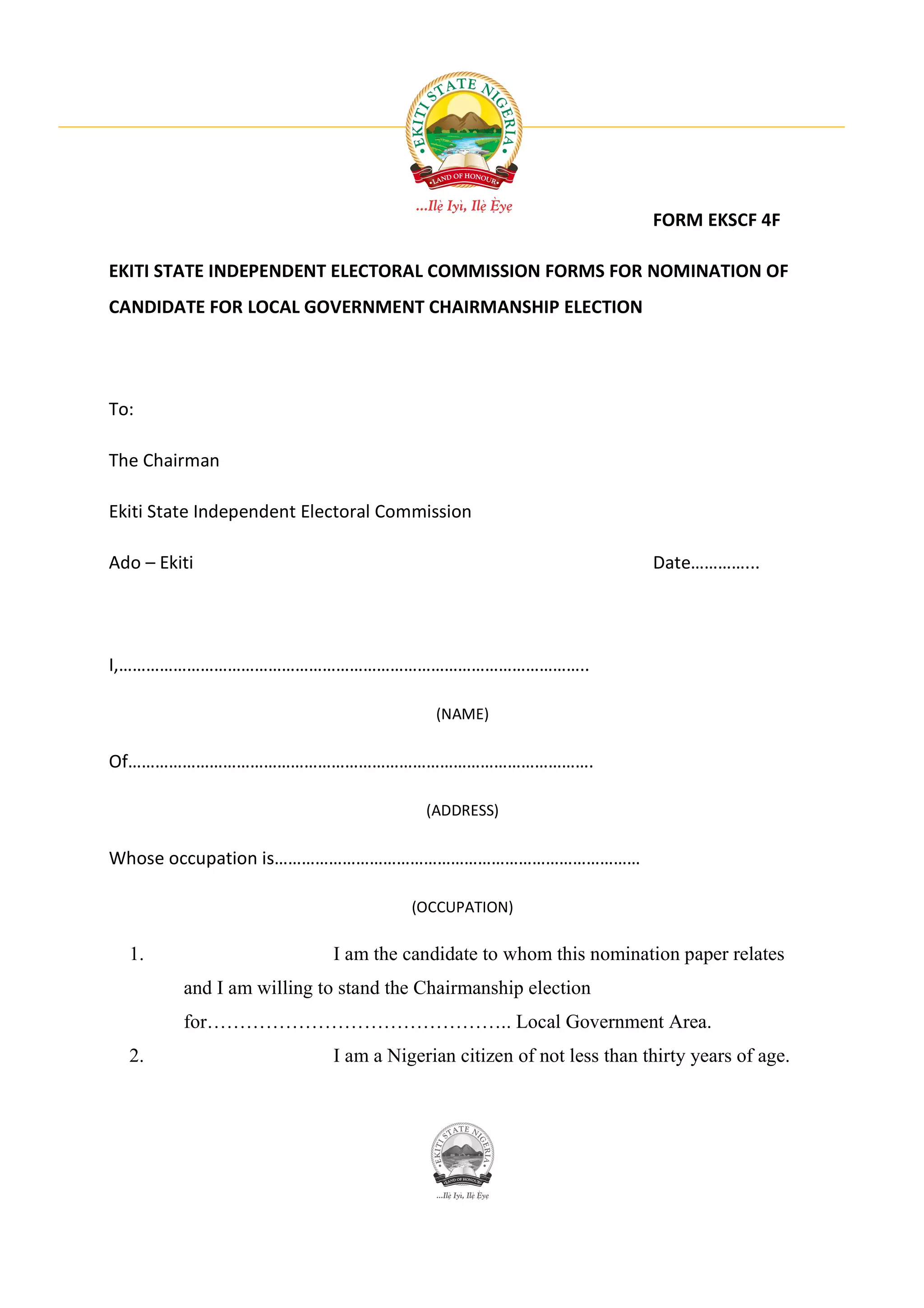 FORM EKSCF 4F

EKITI STATE INDEPENDENT ELECTORAL COMMISSION FORMS FOR NOMINATION OF
CANDIDATE FOR LOCAL GOVERNMENT CHAIRMANSHIP ELECTION




To:

The Chairman

Ekiti State Independent Electoral Commission

Ado – Ekiti                                                          Date…………...




I,…………………………………………………………………………………………..

                                        (NAME)

Of………………………………………………………………………………………….

                                       (ADDRESS)

Whose occupation is………………………………………………………………………

                                     (OCCUPATION)

  1.                       I am the candidate to whom this nomination paper relates
         and I am willing to stand the Chairmanship election
         for……………………………………….. Local Government Area.
  2.                       I am a Nigerian citizen of not less than thirty years of age.
 