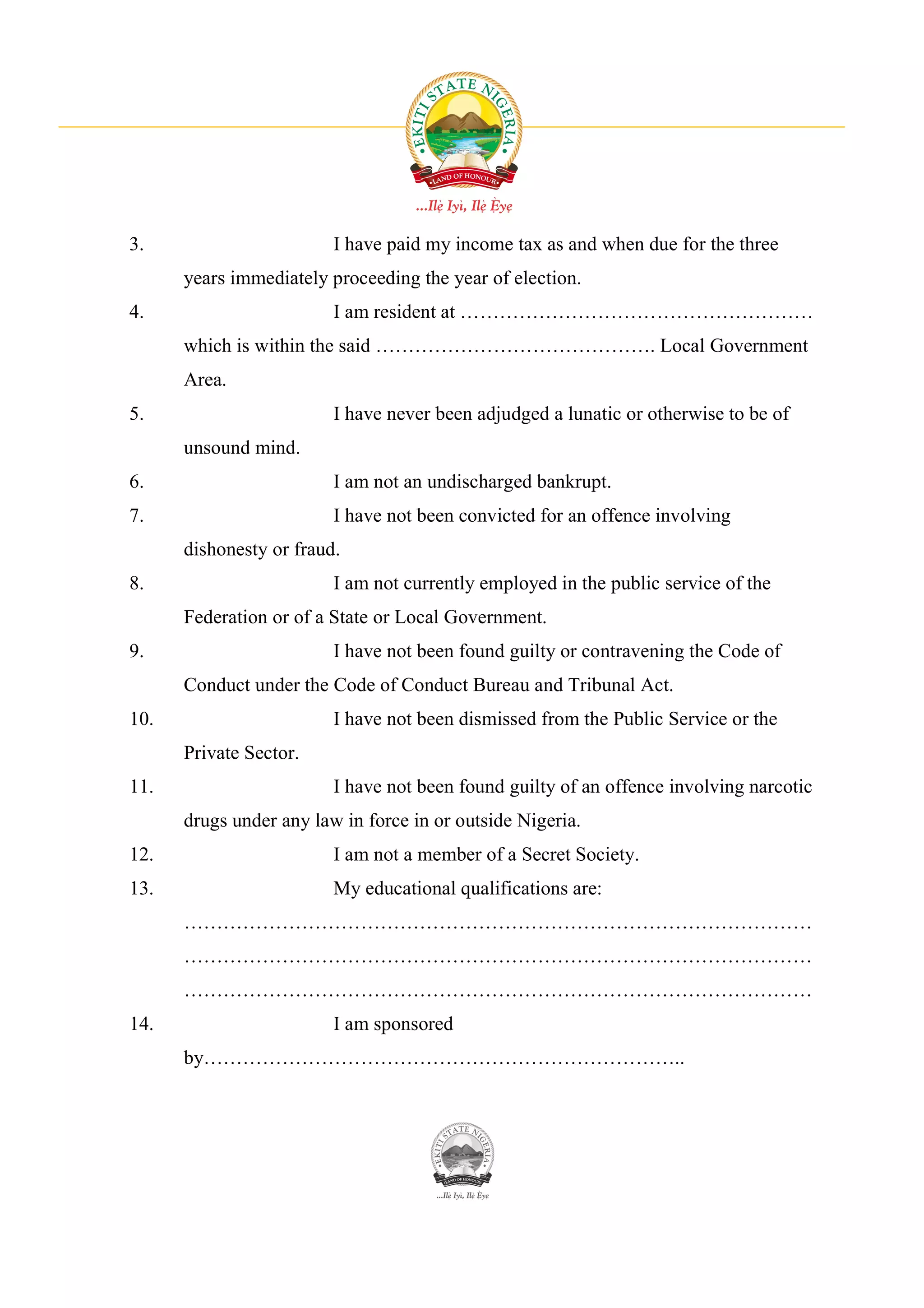 3.                       I have paid my income tax as and when due for the three
      years immediately proceeding the year of election.
4.                       I am resident at ………………………………………………
      which is within the said ……………………………………. Local Government
      Area.
5.                       I have never been adjudged a lunatic or otherwise to be of
      unsound mind.
6.                       I am not an undischarged bankrupt.
7.                       I have not been convicted for an offence involving
      dishonesty or fraud.
8.                       I am not currently employed in the public service of the
      Federation or of a State or Local Government.
9.                       I have not been found guilty or contravening the Code of
      Conduct under the Code of Conduct Bureau and Tribunal Act.
10.                      I have not been dismissed from the Public Service or the
      Private Sector.
11.                      I have not been found guilty of an offence involving narcotic
      drugs under any law in force in or outside Nigeria.
12.                      I am not a member of a Secret Society.
13.                      My educational qualifications are:
      ……………………………………………………………………………………
      ……………………………………………………………………………………
      ……………………………………………………………………………………
14.                      I am sponsored
      by………………………………………………………………..
 