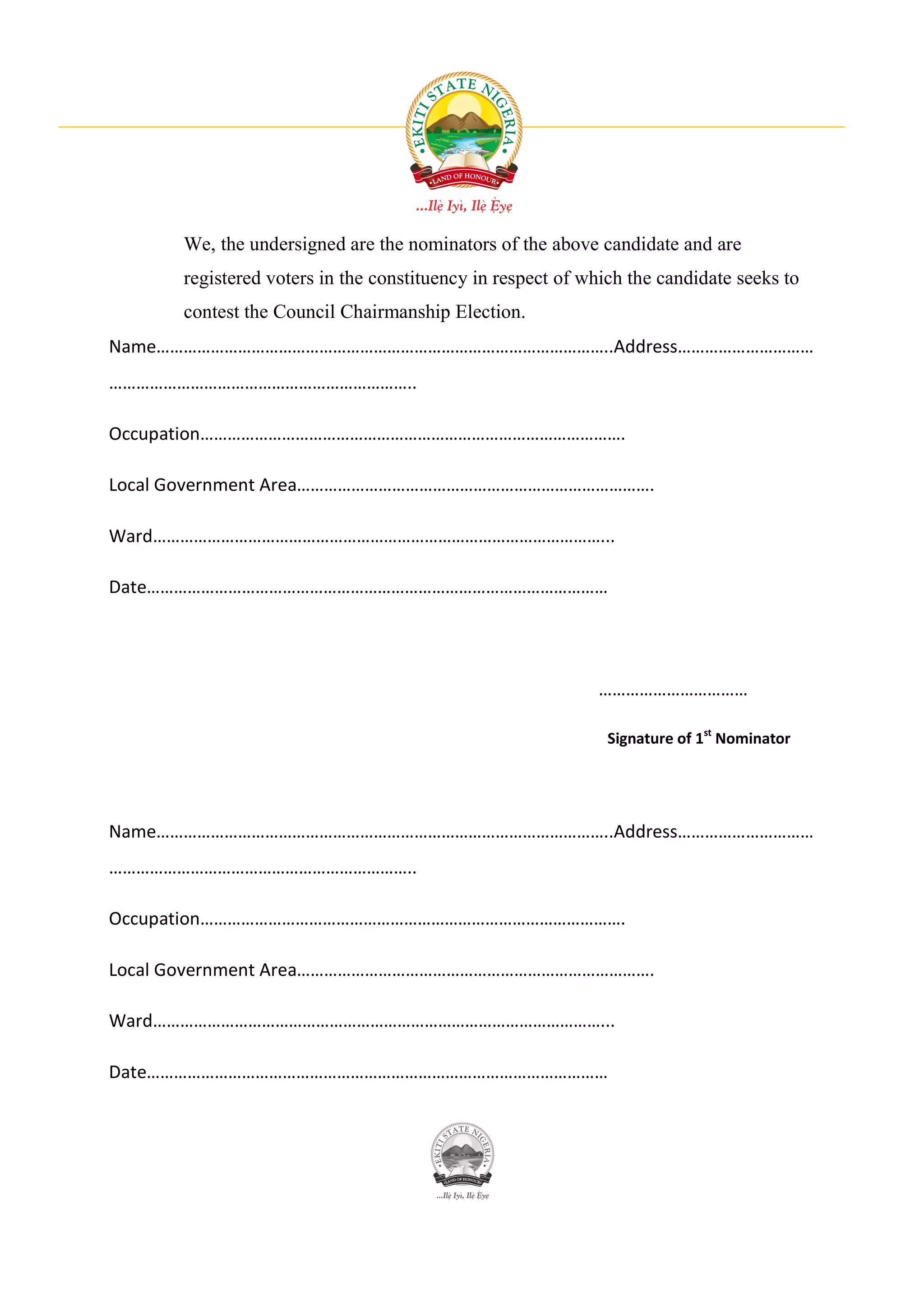 We, the undersigned are the nominators of the above candidate and are
      registered voters in the constituency in respect of which the candidate seeks to
      contest the Council Chairmanship Election.
Name………………………………………………………………………………………..Address…………………………
…………………………………………………………..

Occupation………………………………………………………………………………….

Local Government Area…………………………………………………………………….

Ward………………………………………………………………………………………...

Date…………………………………………………………………………………………




                                                           ……………………………

                                                             Signature of 1st Nominator




Name………………………………………………………………………………………..Address…………………………
…………………………………………………………..

Occupation………………………………………………………………………………….

Local Government Area…………………………………………………………………….

Ward………………………………………………………………………………………...

Date…………………………………………………………………………………………
 