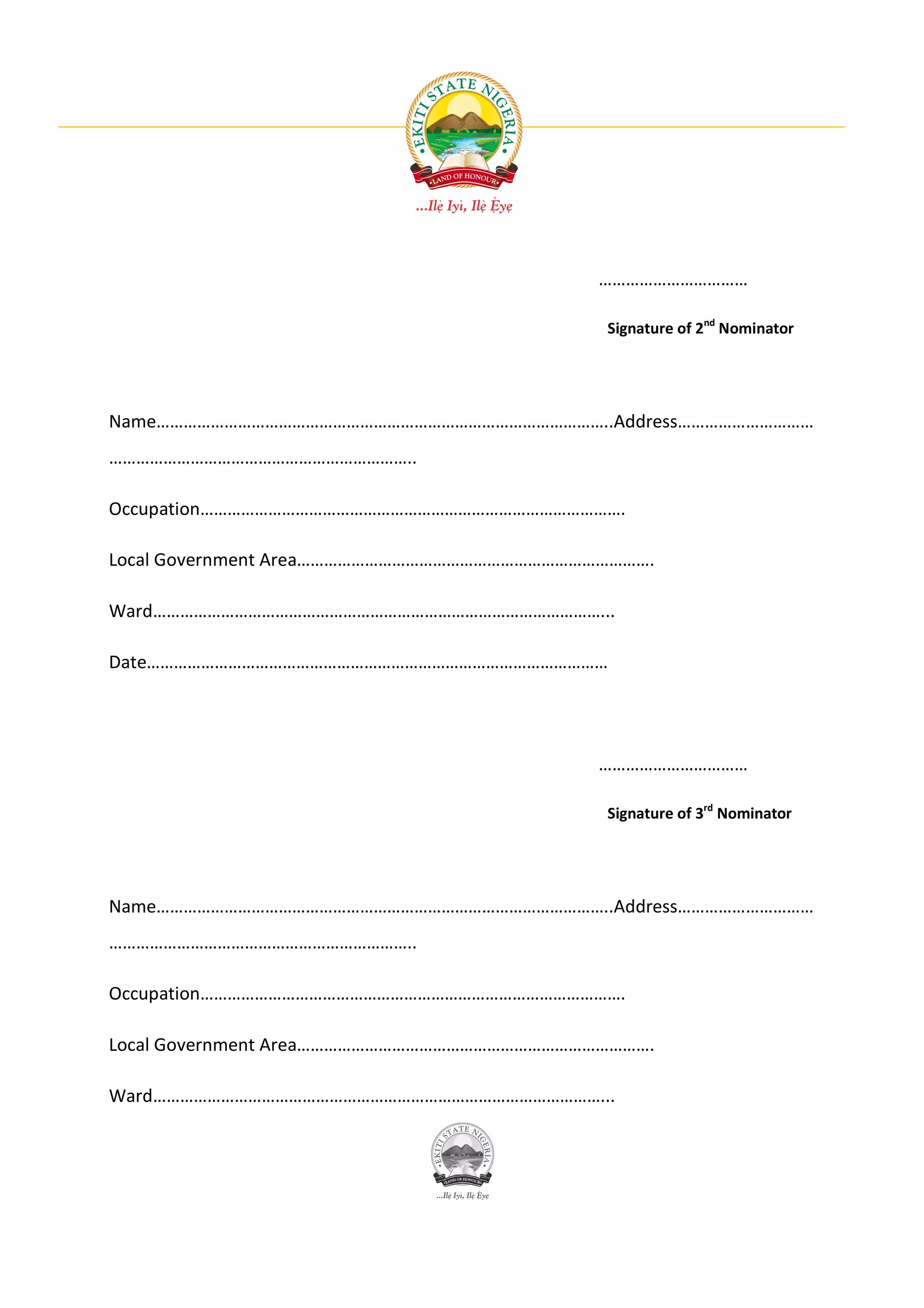 ……………………………

                                           Signature of 2nd Nominator




Name………………………………………………………………………………………..Address…………………………
…………………………………………………………..

Occupation………………………………………………………………………………….

Local Government Area…………………………………………………………………….

Ward………………………………………………………………………………………...

Date…………………………………………………………………………………………




                                           ……………………………

                                           Signature of 3rd Nominator




Name………………………………………………………………………………………..Address…………………………
…………………………………………………………..

Occupation………………………………………………………………………………….

Local Government Area…………………………………………………………………….

Ward………………………………………………………………………………………...
 