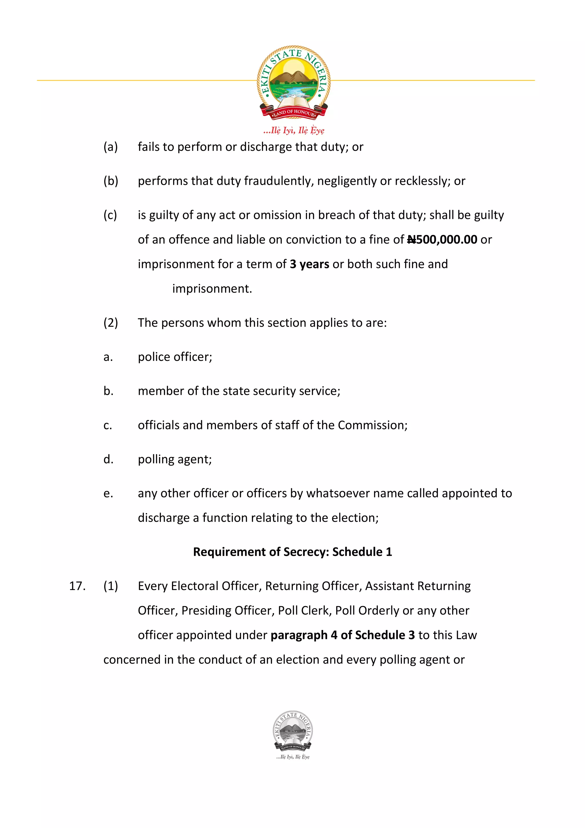 (a)   fails to perform or discharge that duty; or

      (b)   performs that duty fraudulently, negligently or recklessly; or

      (c)   is guilty of any act or omission in breach of that duty; shall be guilty
            of an offence and liable on conviction to a fine of N500,000.00 or
            imprisonment for a term of 3 years or both such fine and
                  imprisonment.

      (2)   The persons whom this section applies to are:

      a.    police officer;

      b.    member of the state security service;

      c.    officials and members of staff of the Commission;

      d.    polling agent;

      e.    any other officer or officers by whatsoever name called appointed to
            discharge a function relating to the election;

                       Requirement of Secrecy: Schedule 1

17.   (1)   Every Electoral Officer, Returning Officer, Assistant Returning
            Officer, Presiding Officer, Poll Clerk, Poll Orderly or any other
            officer appointed under paragraph 4 of Schedule 3 to this Law
      concerned in the conduct of an election and every polling agent or
 