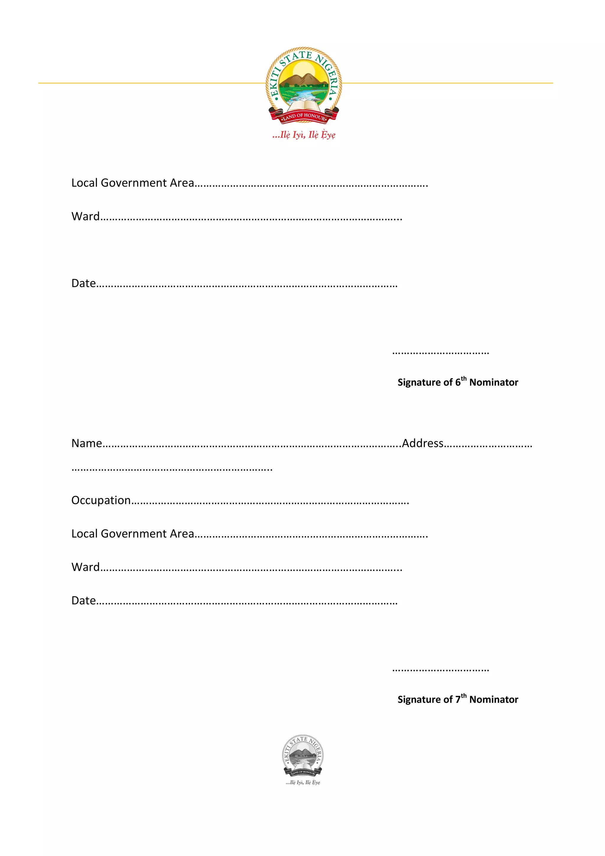 Local Government Area…………………………………………………………………….

Ward………………………………………………………………………………………...




Date…………………………………………………………………………………………




                                           ……………………………

                                           Signature of 6th Nominator




Name………………………………………………………………………………………..Address…………………………
…………………………………………………………..

Occupation………………………………………………………………………………….

Local Government Area…………………………………………………………………….

Ward………………………………………………………………………………………...

Date…………………………………………………………………………………………




                                           ……………………………

                                           Signature of 7th Nominator
 