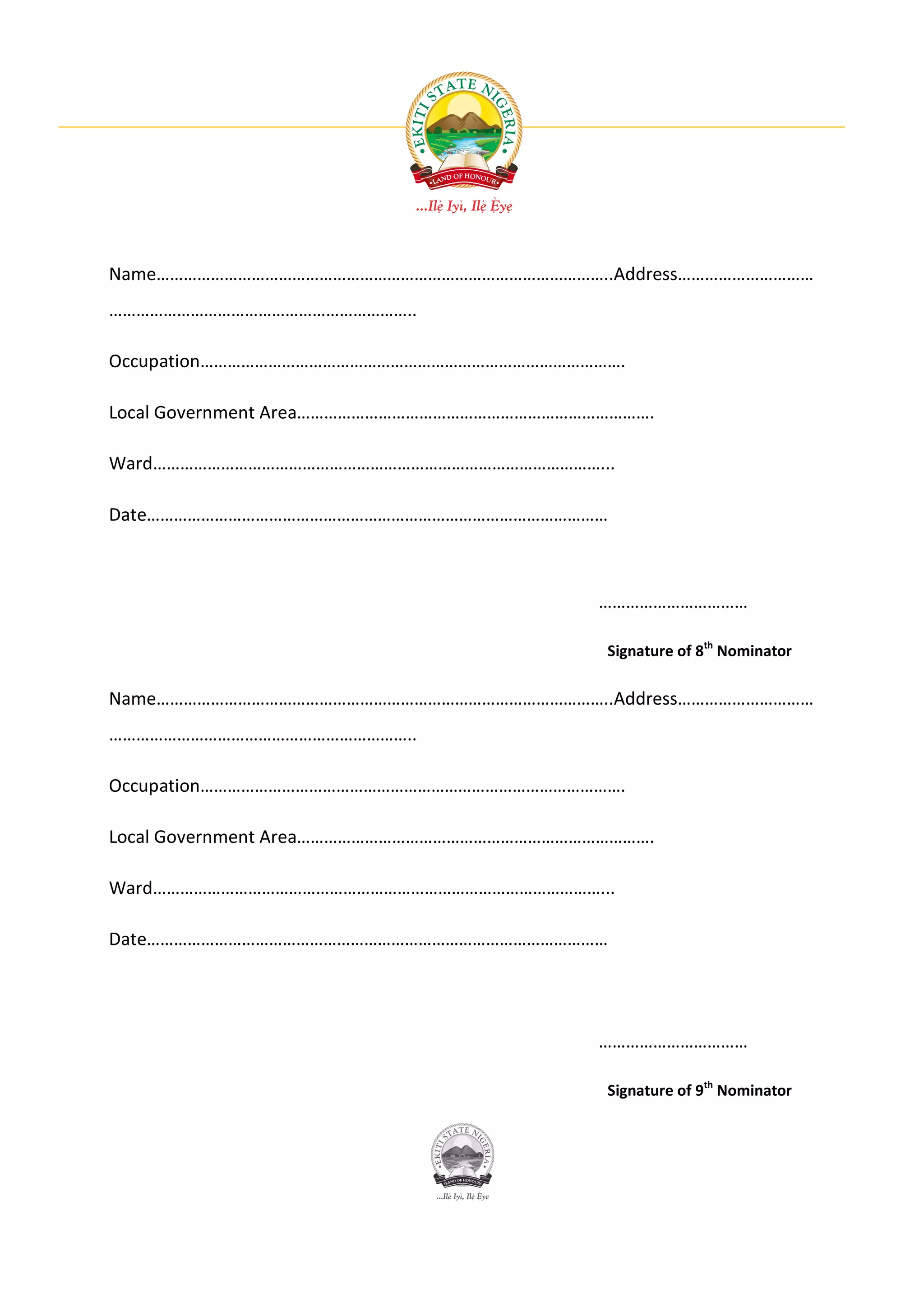 Name………………………………………………………………………………………..Address…………………………
…………………………………………………………..

Occupation………………………………………………………………………………….

Local Government Area…………………………………………………………………….

Ward………………………………………………………………………………………...

Date…………………………………………………………………………………………



                                           ……………………………

                                           Signature of 8th Nominator

Name………………………………………………………………………………………..Address…………………………
…………………………………………………………..

Occupation………………………………………………………………………………….

Local Government Area…………………………………………………………………….

Ward………………………………………………………………………………………...

Date…………………………………………………………………………………………




                                           ……………………………

                                           Signature of 9th Nominator
 