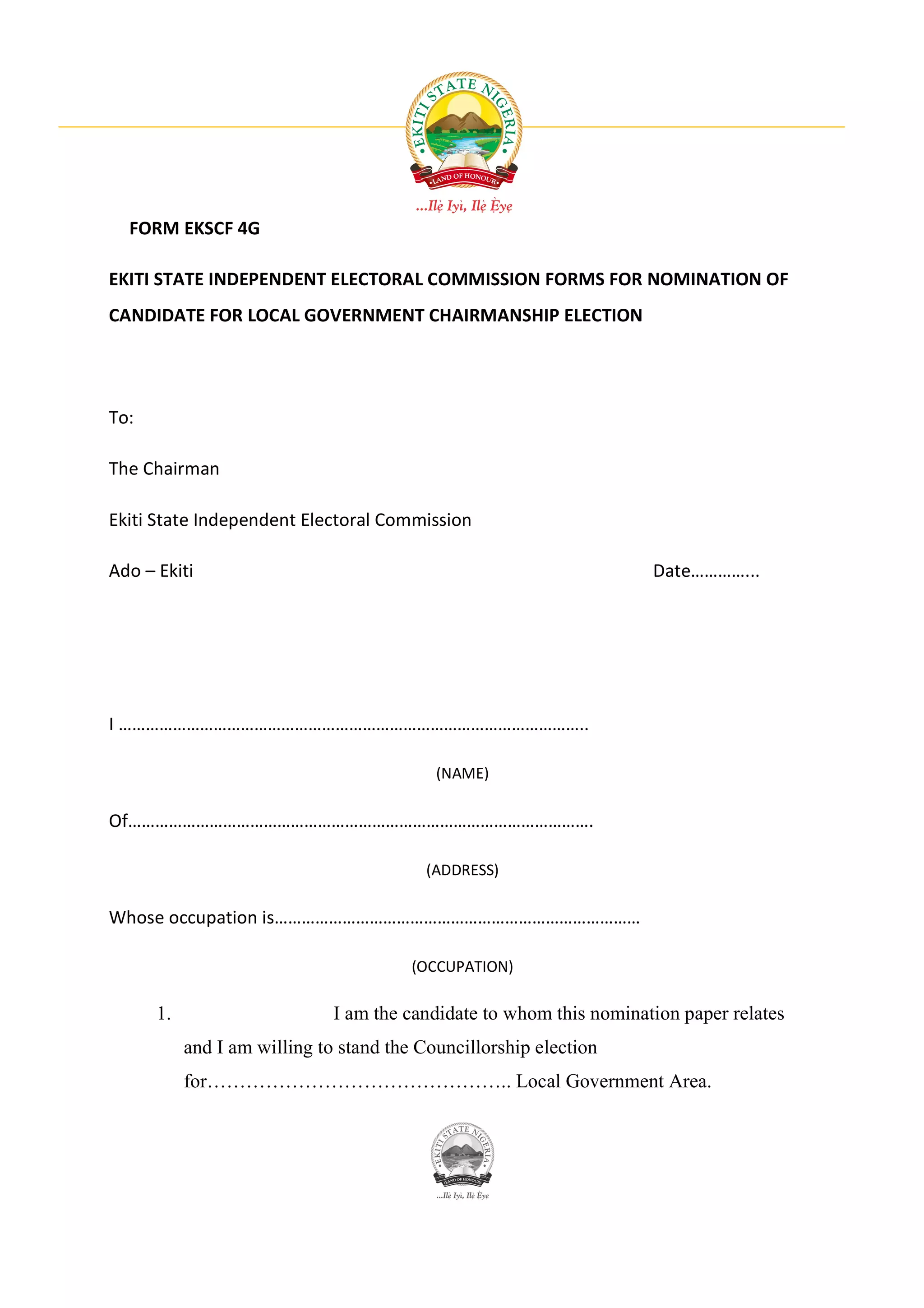 FORM EKSCF 4G

EKITI STATE INDEPENDENT ELECTORAL COMMISSION FORMS FOR NOMINATION OF
CANDIDATE FOR LOCAL GOVERNMENT CHAIRMANSHIP ELECTION




To:

The Chairman

Ekiti State Independent Electoral Commission

Ado – Ekiti                                                          Date…………...




I …………………………………………………………………………………………..

                                           (NAME)

Of………………………………………………………………………………………….

                                          (ADDRESS)

Whose occupation is………………………………………………………………………

                                        (OCCUPATION)

      1.                      I am the candidate to whom this nomination paper relates
           and I am willing to stand the Councillorship election
           for……………………………………….. Local Government Area.
 