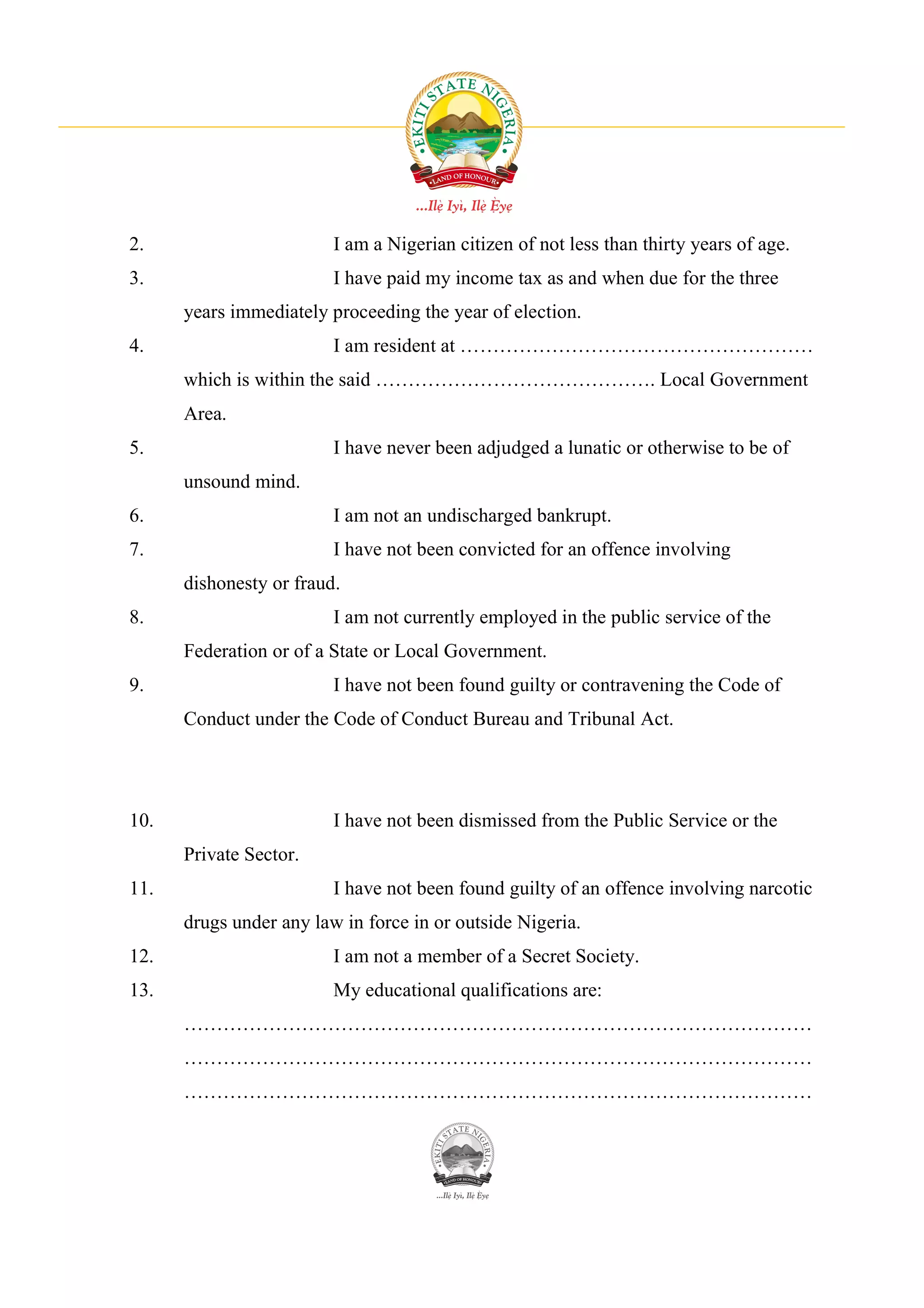 2.                       I am a Nigerian citizen of not less than thirty years of age.
3.                       I have paid my income tax as and when due for the three
      years immediately proceeding the year of election.
4.                       I am resident at ………………………………………………
      which is within the said ……………………………………. Local Government
      Area.
5.                       I have never been adjudged a lunatic or otherwise to be of
      unsound mind.
6.                       I am not an undischarged bankrupt.
7.                       I have not been convicted for an offence involving
      dishonesty or fraud.
8.                       I am not currently employed in the public service of the
      Federation or of a State or Local Government.
9.                       I have not been found guilty or contravening the Code of
      Conduct under the Code of Conduct Bureau and Tribunal Act.




10.                      I have not been dismissed from the Public Service or the
      Private Sector.
11.                      I have not been found guilty of an offence involving narcotic
      drugs under any law in force in or outside Nigeria.
12.                      I am not a member of a Secret Society.
13.                      My educational qualifications are:
      ……………………………………………………………………………………
      ……………………………………………………………………………………
      ……………………………………………………………………………………
 