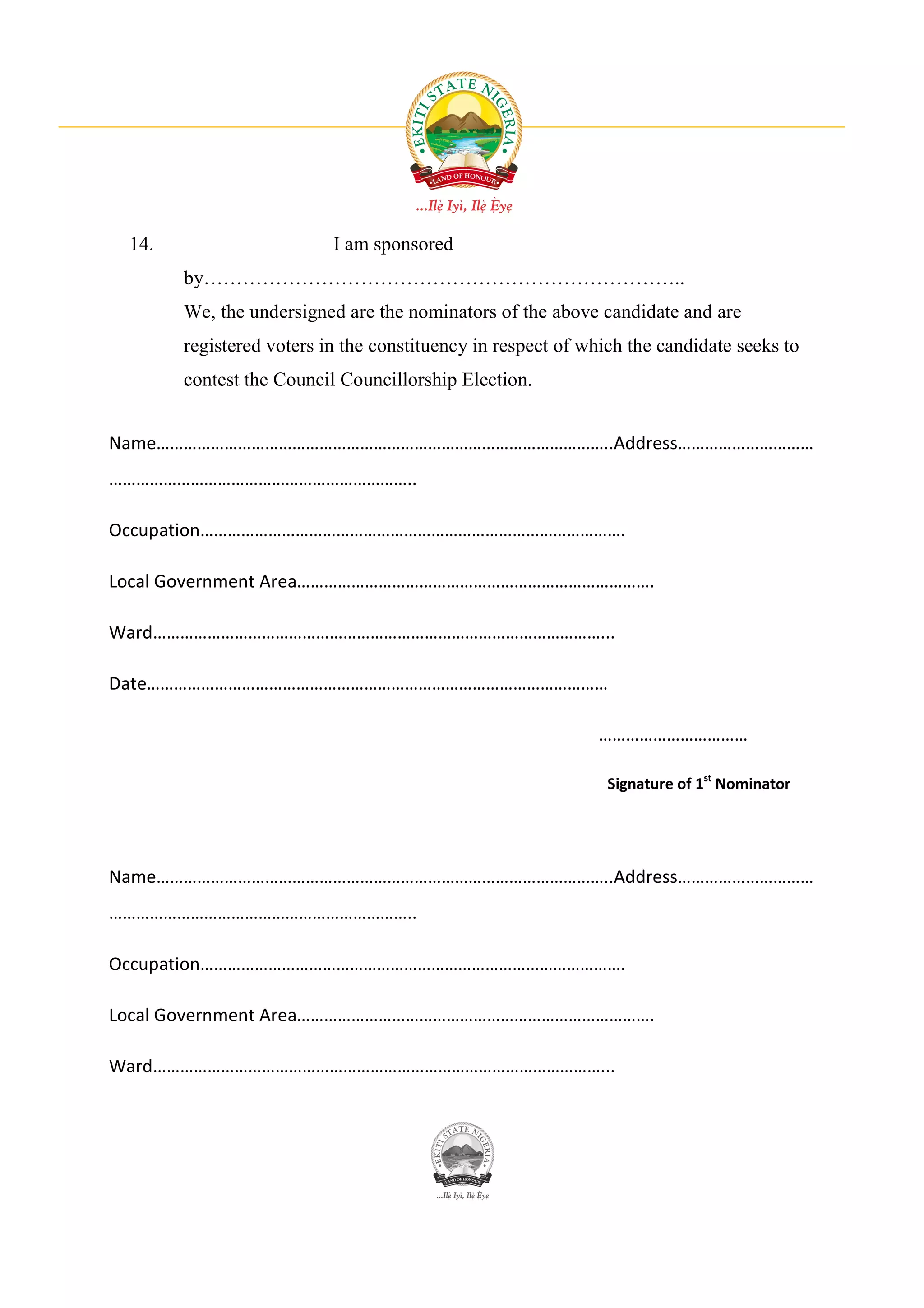14.                      I am sponsored
       by………………………………………………………………..
       We, the undersigned are the nominators of the above candidate and are
       registered voters in the constituency in respect of which the candidate seeks to
       contest the Council Councillorship Election.


Name………………………………………………………………………………………..Address…………………………
…………………………………………………………..

Occupation………………………………………………………………………………….

Local Government Area…………………………………………………………………….

Ward………………………………………………………………………………………...

Date…………………………………………………………………………………………

                                                            ……………………………

                                                              Signature of 1st Nominator




Name………………………………………………………………………………………..Address…………………………
…………………………………………………………..

Occupation………………………………………………………………………………….

Local Government Area…………………………………………………………………….

Ward………………………………………………………………………………………...
 