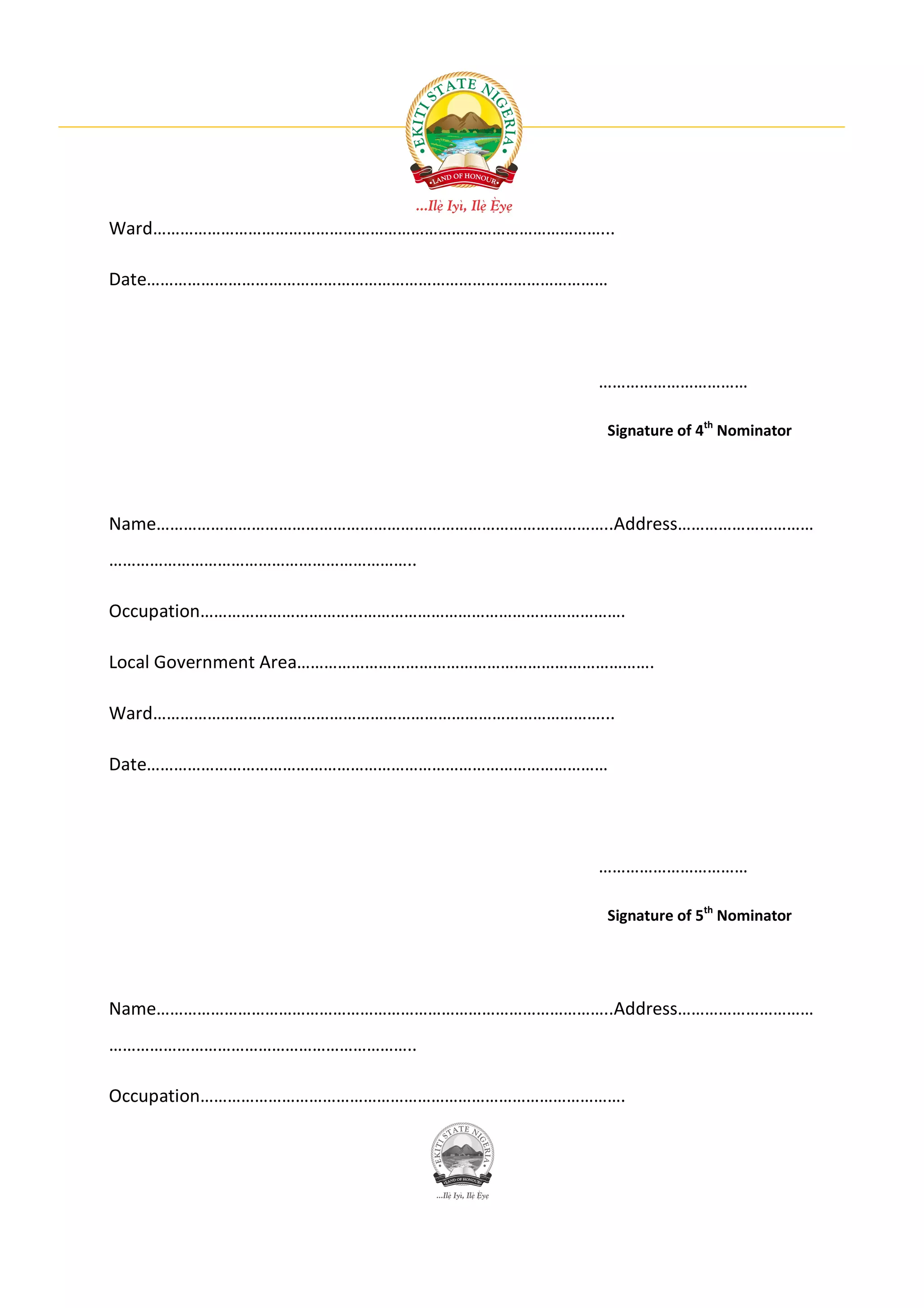 Ward………………………………………………………………………………………...

Date…………………………………………………………………………………………




                                           ……………………………

                                           Signature of 4th Nominator




Name………………………………………………………………………………………..Address…………………………
…………………………………………………………..

Occupation………………………………………………………………………………….

Local Government Area…………………………………………………………………….

Ward………………………………………………………………………………………...

Date…………………………………………………………………………………………




                                           ……………………………

                                           Signature of 5th Nominator




Name………………………………………………………………………………………..Address…………………………
…………………………………………………………..

Occupation………………………………………………………………………………….
 