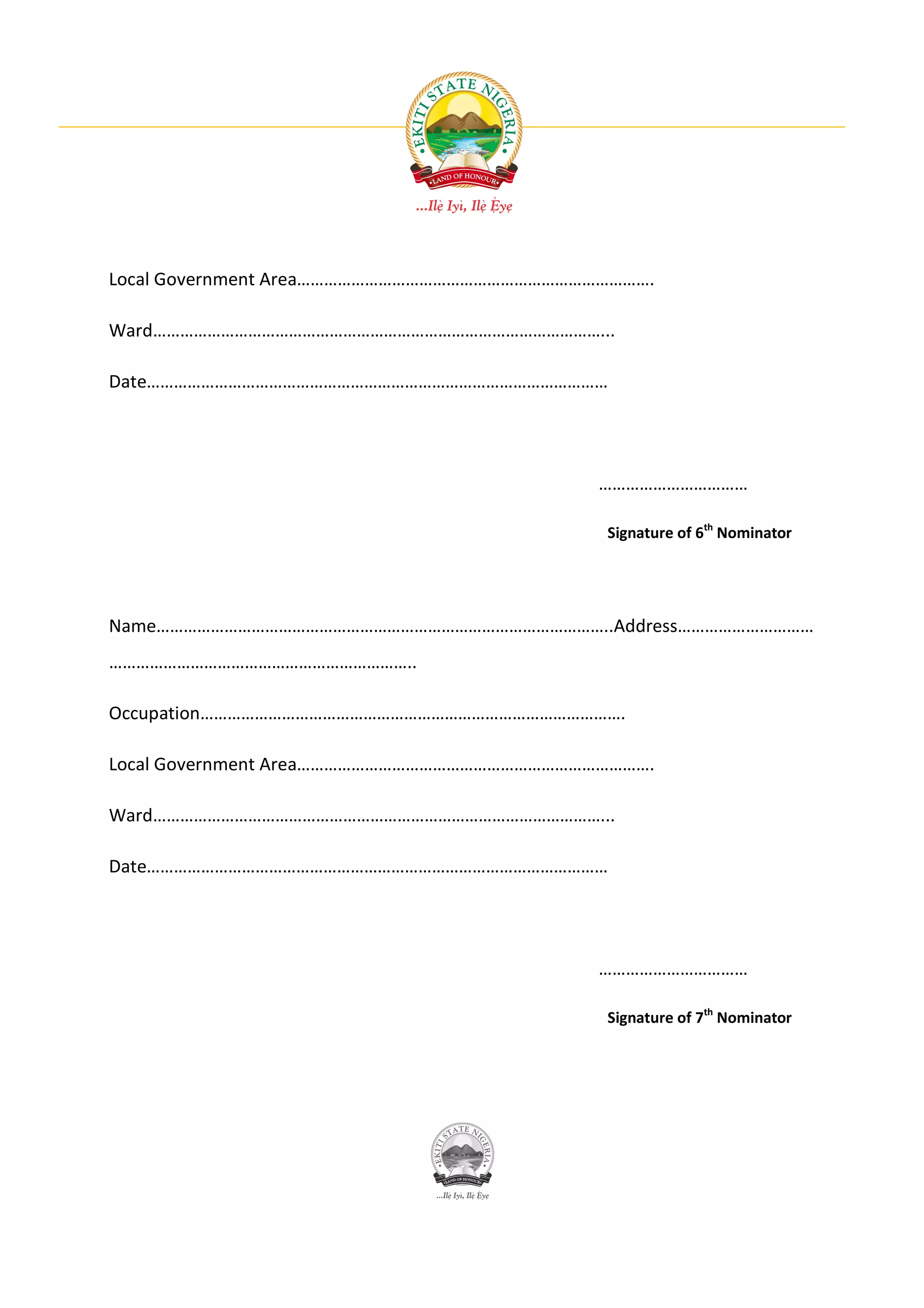 Local Government Area…………………………………………………………………….

Ward………………………………………………………………………………………...

Date…………………………………………………………………………………………




                                           ……………………………

                                           Signature of 6th Nominator




Name………………………………………………………………………………………..Address…………………………
…………………………………………………………..

Occupation………………………………………………………………………………….

Local Government Area…………………………………………………………………….

Ward………………………………………………………………………………………...

Date…………………………………………………………………………………………




                                           ……………………………

                                           Signature of 7th Nominator
 