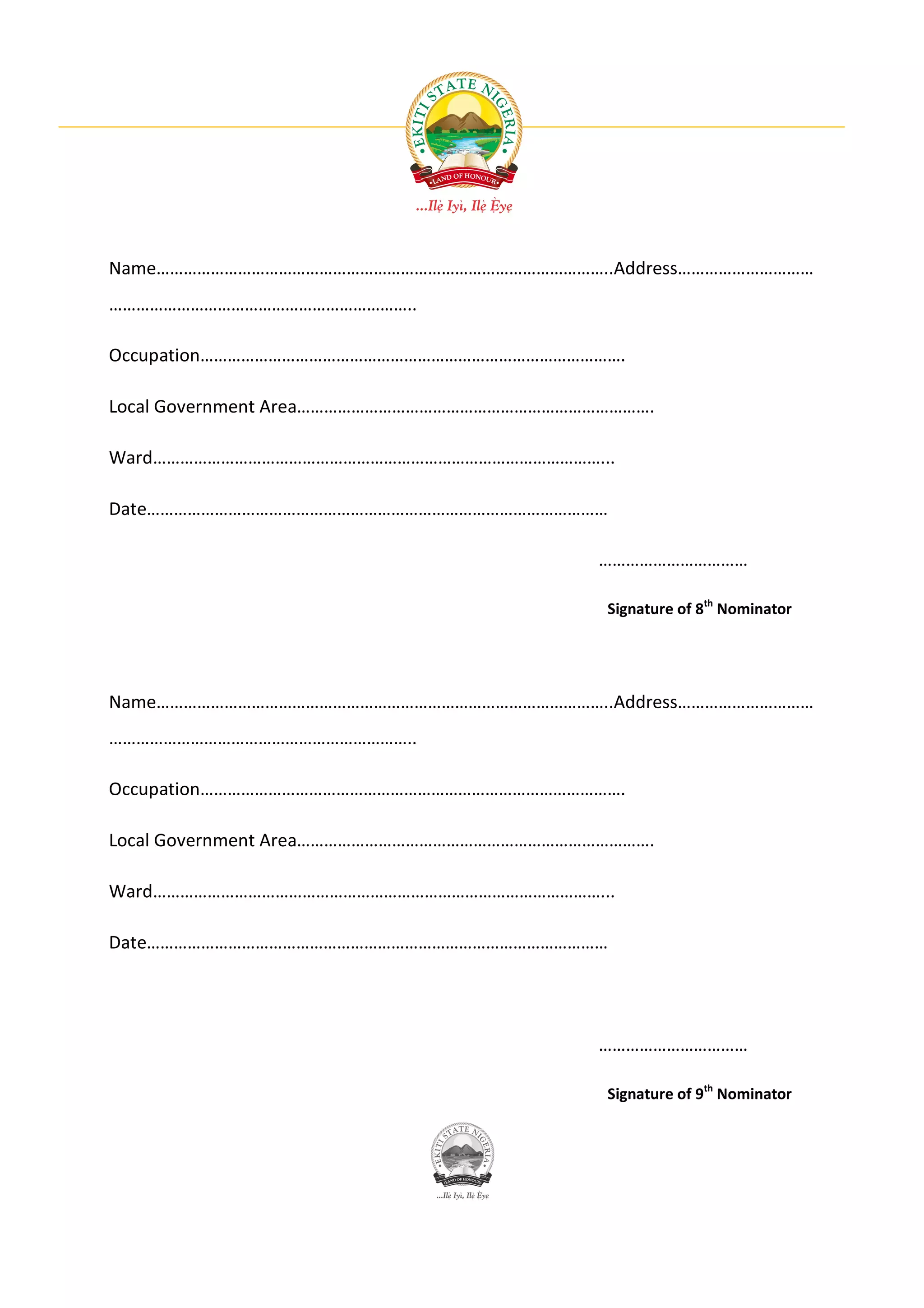 Name………………………………………………………………………………………..Address…………………………
…………………………………………………………..

Occupation………………………………………………………………………………….

Local Government Area…………………………………………………………………….

Ward………………………………………………………………………………………...

Date…………………………………………………………………………………………

                                           ……………………………

                                           Signature of 8th Nominator




Name………………………………………………………………………………………..Address…………………………
…………………………………………………………..

Occupation………………………………………………………………………………….

Local Government Area…………………………………………………………………….

Ward………………………………………………………………………………………...

Date…………………………………………………………………………………………




                                           ……………………………

                                           Signature of 9th Nominator
 