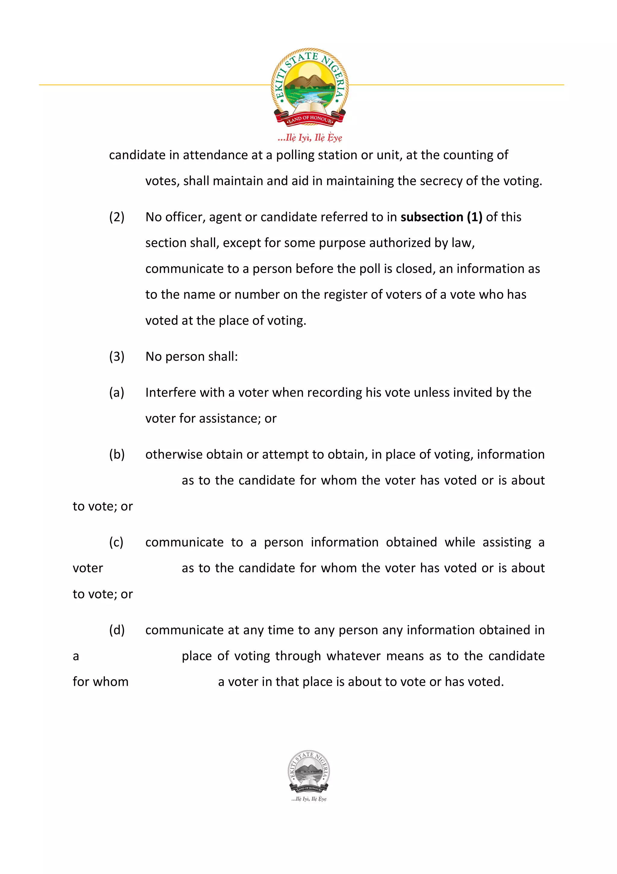 candidate in attendance at a polling station or unit, at the counting of
              votes, shall maintain and aid in maintaining the secrecy of the voting.

        (2)   No officer, agent or candidate referred to in subsection (1) of this
              section shall, except for some purpose authorized by law,
              communicate to a person before the poll is closed, an information as
              to the name or number on the register of voters of a vote who has
              voted at the place of voting.

        (3)   No person shall:

        (a)   Interfere with a voter when recording his vote unless invited by the
              voter for assistance; or

        (b)   otherwise obtain or attempt to obtain, in place of voting, information
                     as to the candidate for whom the voter has voted or is about
to vote; or

        (c)   communicate to a person information obtained while assisting a
voter                as to the candidate for whom the voter has voted or is about
to vote; or

        (d)   communicate at any time to any person any information obtained in
a                    place of voting through whatever means as to the candidate
for whom                   a voter in that place is about to vote or has voted.
 