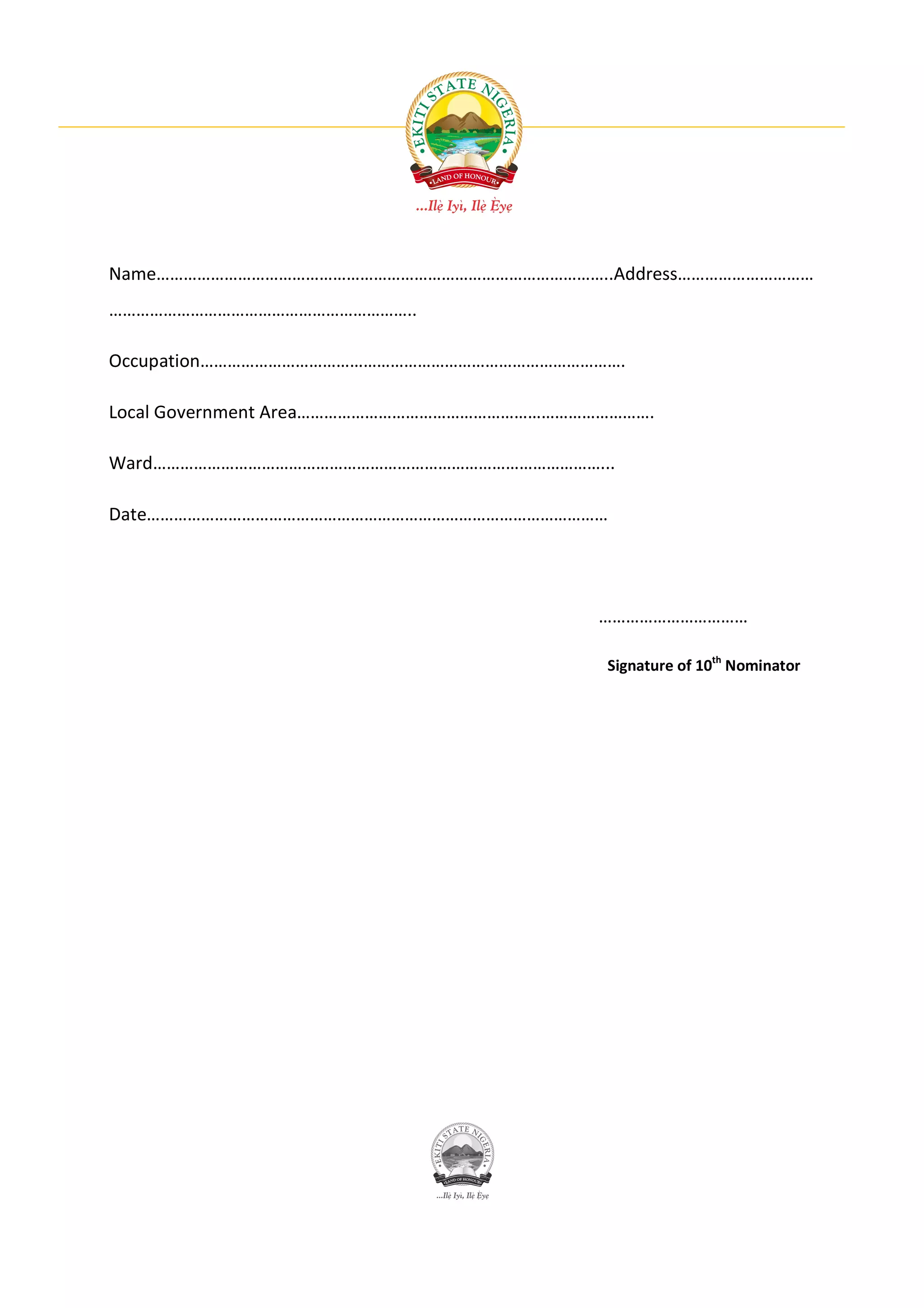 Name………………………………………………………………………………………..Address…………………………
…………………………………………………………..

Occupation………………………………………………………………………………….

Local Government Area…………………………………………………………………….

Ward………………………………………………………………………………………...

Date…………………………………………………………………………………………




                                           ……………………………

                                           Signature of 10th Nominator
 