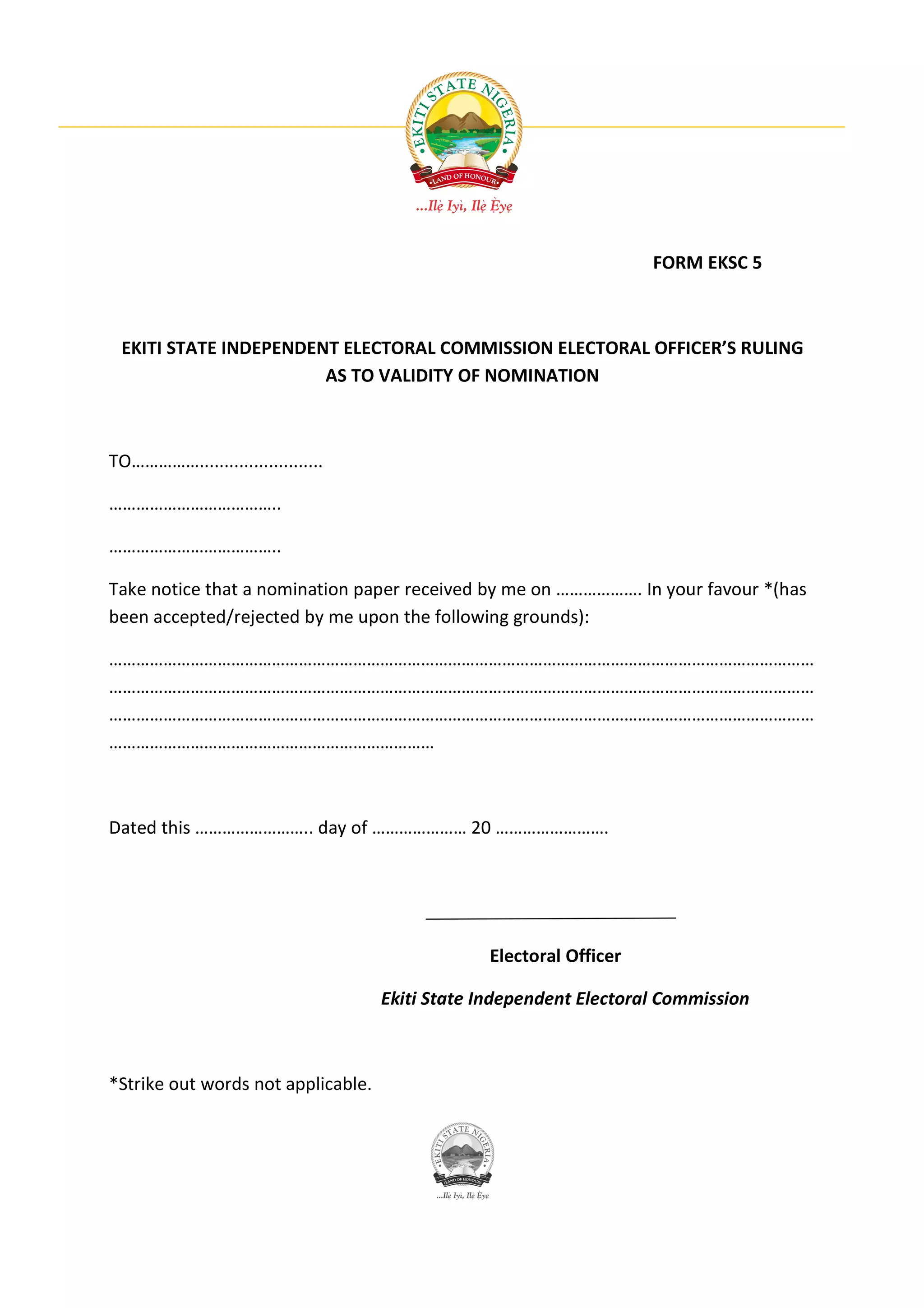 FORM EKSC 5



 EKITI STATE INDEPENDENT ELECTORAL COMMISSION ELECTORAL OFFICER’S RULING
                       AS TO VALIDITY OF NOMINATION



TO…………….........................

………………………………..

………………………………..

Take notice that a nomination paper received by me on ………………. In your favour *(has
been accepted/rejected by me upon the following grounds):

…………………………………………………………………………………………………………………………………………
…………………………………………………………………………………………………………………………………………
…………………………………………………………………………………………………………………………………………
………………………………………………………………



Dated this …………………….. day of ………………… 20 …………………….




                                                Electoral Officer

                                    Ekiti State Independent Electoral Commission



*Strike out words not applicable.
 