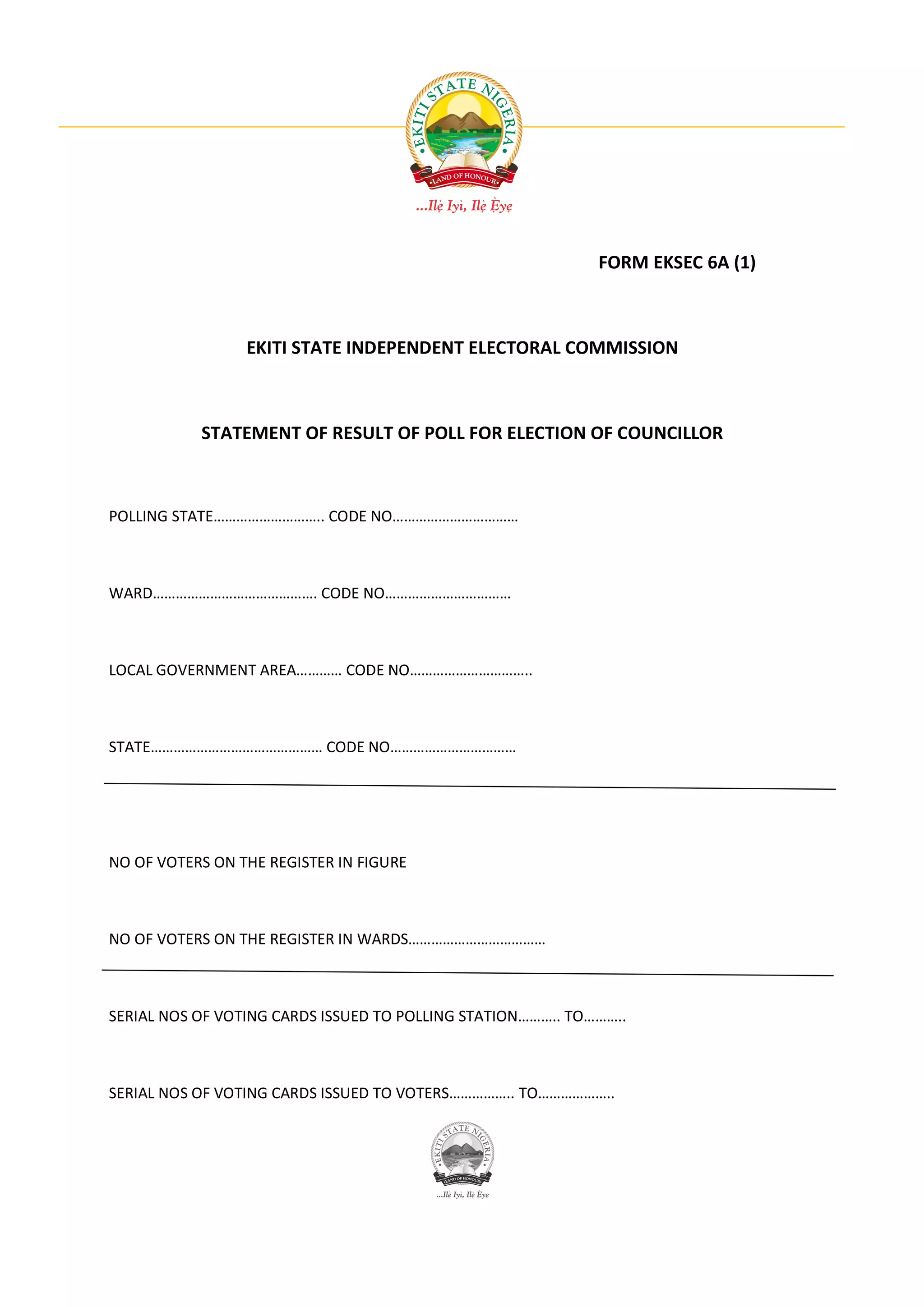 FORM EKSEC 6A (1)



                 EKITI STATE INDEPENDENT ELECTORAL COMMISSION



           STATEMENT OF RESULT OF POLL FOR ELECTION OF COUNCILLOR



POLLING STATE……………………….. CODE NO……………………………



WARD……………………………………. CODE NO……………………………



LOCAL GOVERNMENT AREA………… CODE NO…………………………..



STATE……………………………………… CODE NO……………………………




NO OF VOTERS ON THE REGISTER IN FIGURE



NO OF VOTERS ON THE REGISTER IN WARDS………………………………



SERIAL NOS OF VOTING CARDS ISSUED TO POLLING STATION……….. TO………..



SERIAL NOS OF VOTING CARDS ISSUED TO VOTERS…………….. TO………………..
 