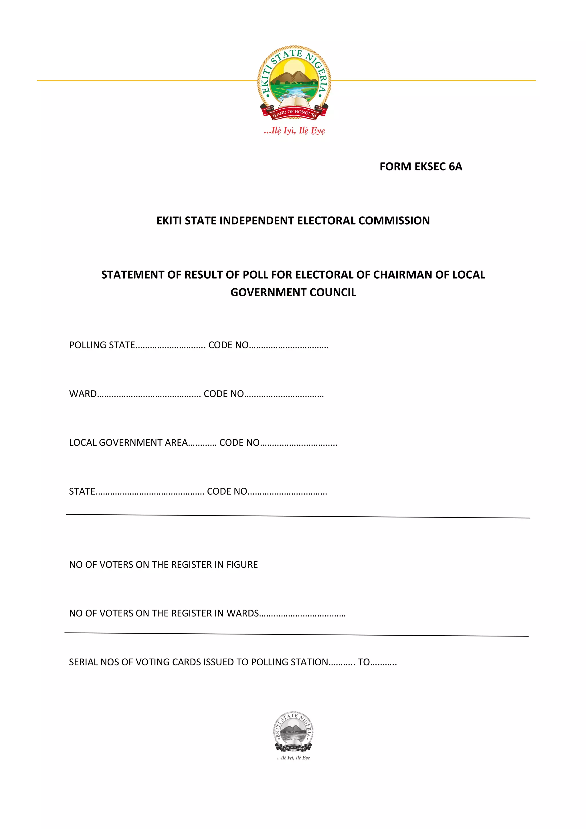 FORM EKSEC 6A



                 EKITI STATE INDEPENDENT ELECTORAL COMMISSION



      STATEMENT OF RESULT OF POLL FOR ELECTORAL OF CHAIRMAN OF LOCAL
                           GOVERNMENT COUNCIL



POLLING STATE……………………….. CODE NO……………………………



WARD……………………………………. CODE NO……………………………



LOCAL GOVERNMENT AREA………… CODE NO…………………………..



STATE……………………………………… CODE NO……………………………




NO OF VOTERS ON THE REGISTER IN FIGURE



NO OF VOTERS ON THE REGISTER IN WARDS………………………………



SERIAL NOS OF VOTING CARDS ISSUED TO POLLING STATION……….. TO………..
 