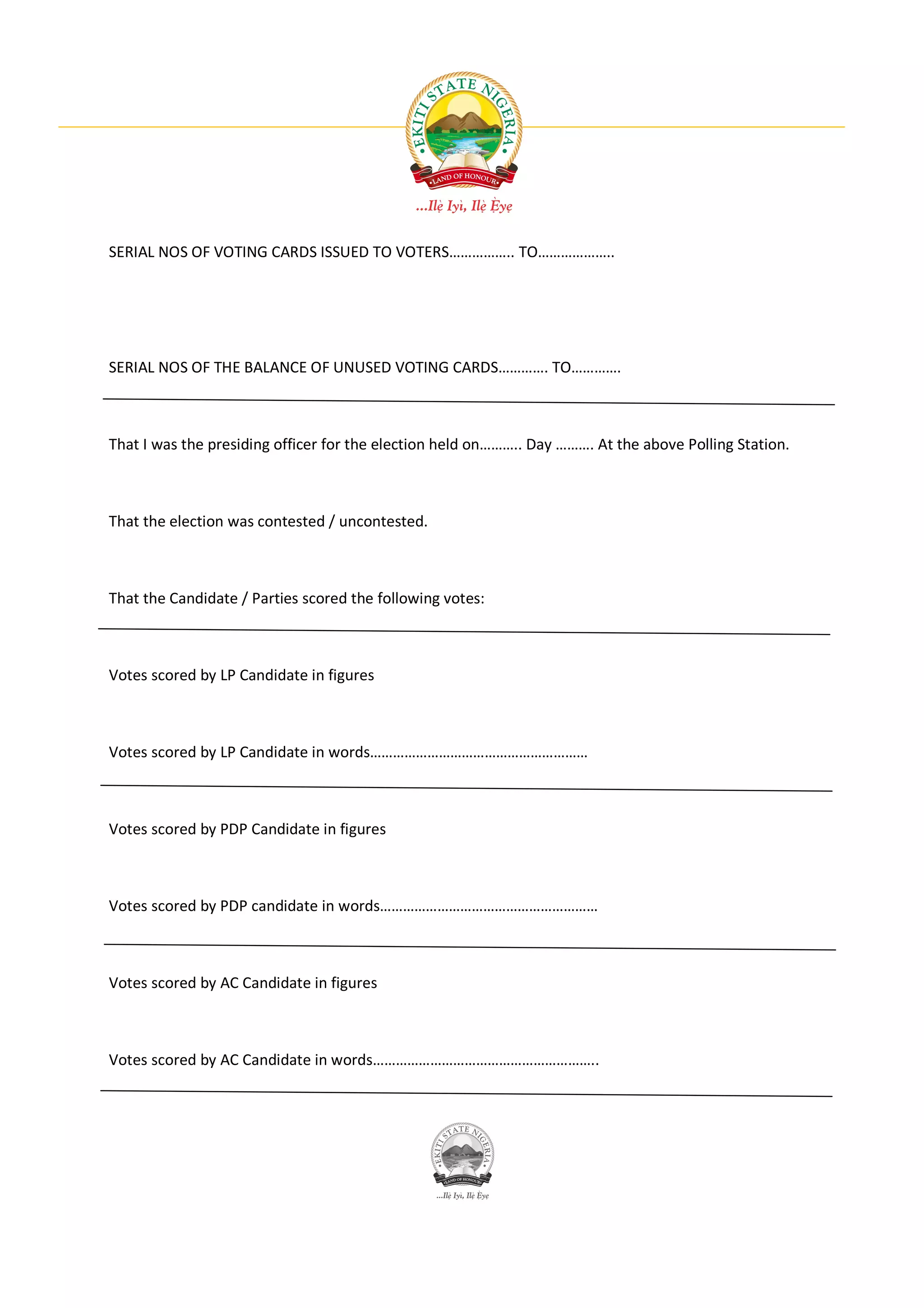 SERIAL NOS OF VOTING CARDS ISSUED TO VOTERS…………….. TO………………..




SERIAL NOS OF THE BALANCE OF UNUSED VOTING CARDS…………. TO………….



That I was the presiding officer for the election held on……….. Day ………. At the above Polling Station.



That the election was contested / uncontested.



That the Candidate / Parties scored the following votes:



Votes scored by LP Candidate in figures



Votes scored by LP Candidate in words…………………………………………………



Votes scored by PDP Candidate in figures



Votes scored by PDP candidate in words…………………………………………………



Votes scored by AC Candidate in figures



Votes scored by AC Candidate in words…………………………………………………..
 