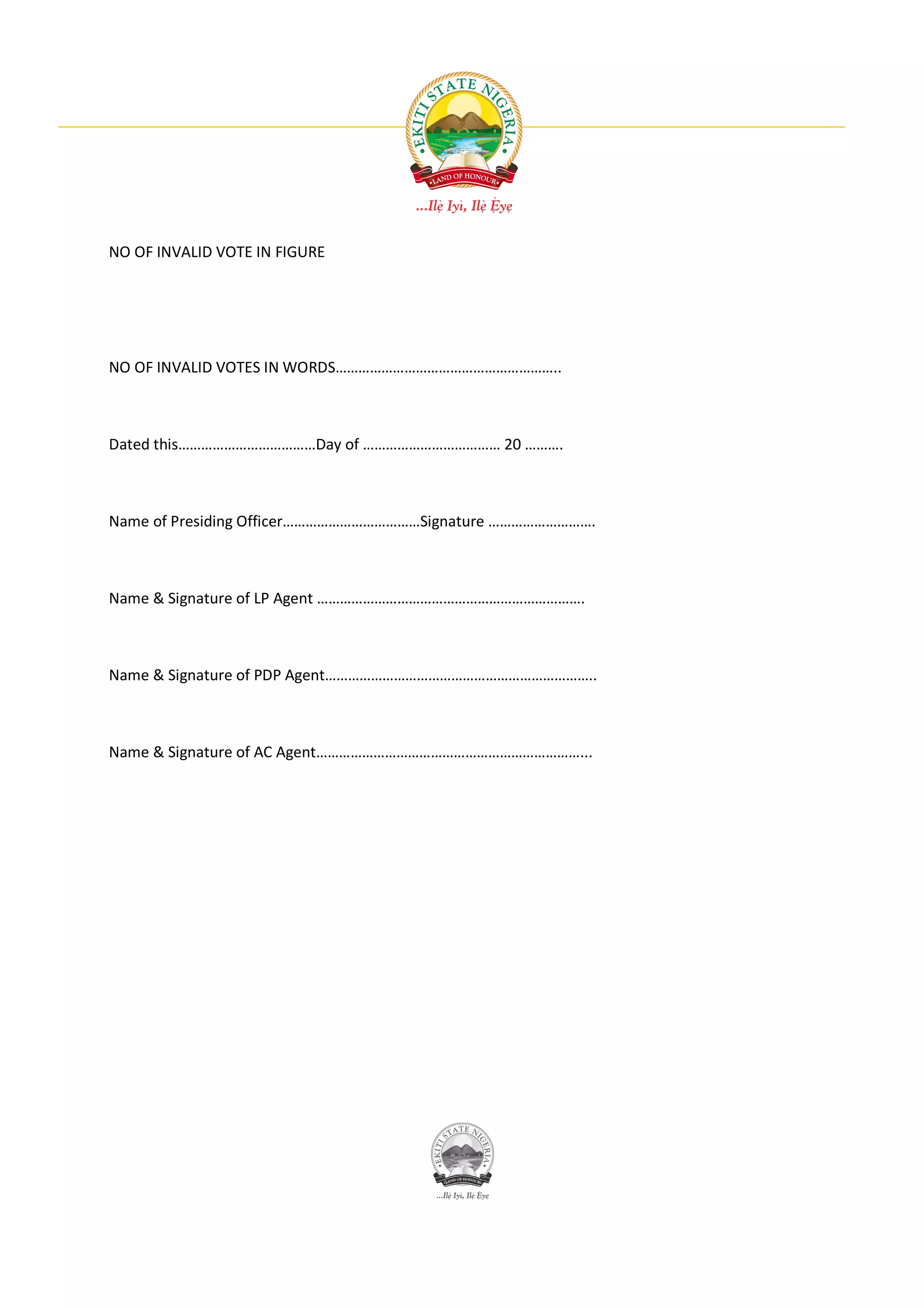 NO OF INVALID VOTE IN FIGURE




NO OF INVALID VOTES IN WORDS…………………………………………………..



Dated this………………………………Day of ……………………………… 20 ……….



Name of Presiding Officer………………………………Signature ……………………….



Name & Signature of LP Agent …………………………………………………………….



Name & Signature of PDP Agent……………………………………………………………..



Name & Signature of AC Agent……………………………………………………………...
 