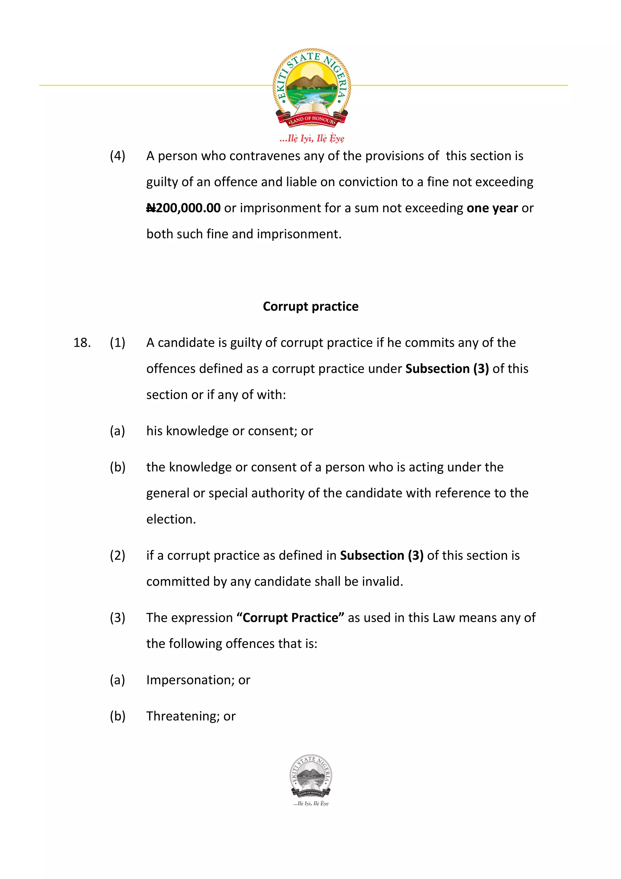 (4)   A person who contravenes any of the provisions of this section is
            guilty of an offence and liable on conviction to a fine not exceeding
            N200,000.00 or imprisonment for a sum not exceeding one year or
            both such fine and imprisonment.




                                 Corrupt practice

18.   (1)   A candidate is guilty of corrupt practice if he commits any of the
            offences defined as a corrupt practice under Subsection (3) of this
            section or if any of with:

      (a)   his knowledge or consent; or

      (b)   the knowledge or consent of a person who is acting under the
            general or special authority of the candidate with reference to the
            election.

      (2)   if a corrupt practice as defined in Subsection (3) of this section is
            committed by any candidate shall be invalid.

      (3)   The expression “Corrupt Practice” as used in this Law means any of
            the following offences that is:

      (a)   Impersonation; or

      (b)   Threatening; or
 