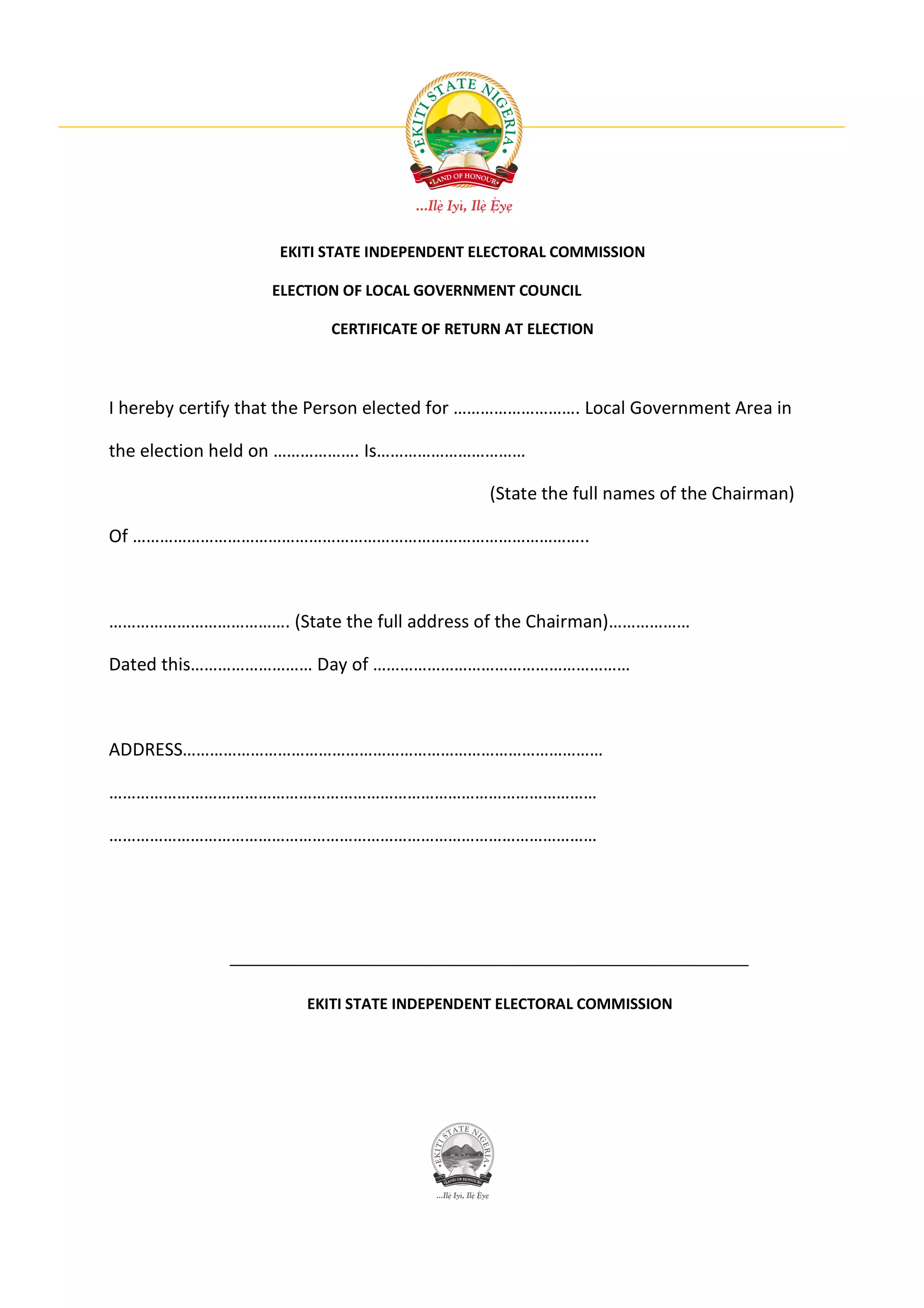EKITI STATE INDEPENDENT ELECTORAL COMMISSION

                   ELECTION OF LOCAL GOVERNMENT COUNCIL

                          CERTIFICATE OF RETURN AT ELECTION



I hereby certify that the Person elected for ………………………. Local Government Area in

the election held on ………………. Is……………………………

                                             (State the full names of the Chairman)

Of ………………………………………………………………………………………..



…………………………………. (State the full address of the Chairman)………………

Dated this……………………… Day of …………………………………………………



ADDRESS…………………………………………………………………………………

………………………………………………………………………………………………

………………………………………………………………………………………………




                       EKITI STATE INDEPENDENT ELECTORAL COMMISSION
 