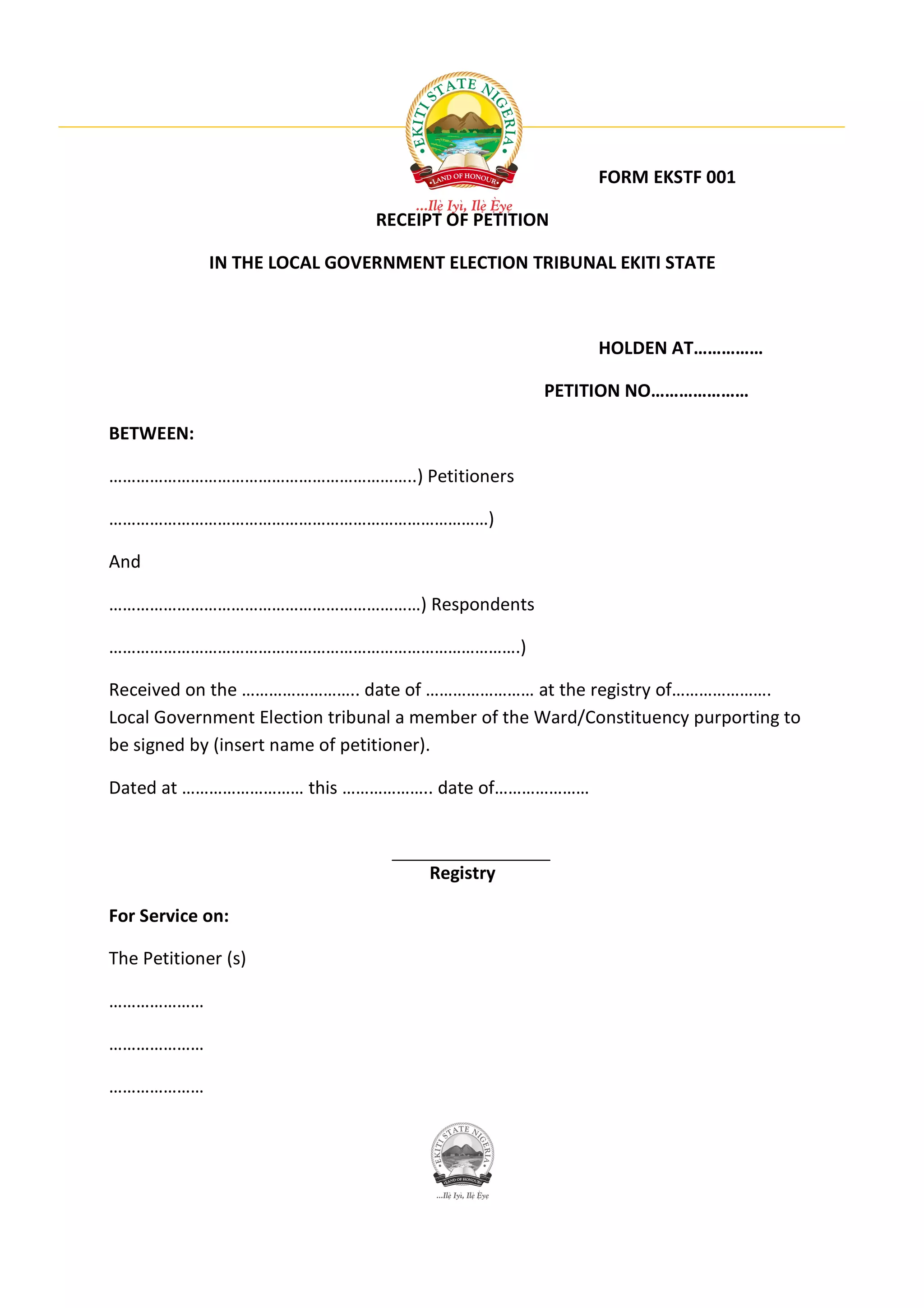 FORM EKSTF 001

                               RECEIPT OF PETITION

             IN THE LOCAL GOVERNMENT ELECTION TRIBUNAL EKITI STATE



                                                          HOLDEN AT……………

                                                   PETITION NO…………………

BETWEEN:

…………………………………………………………..) Petitioners

…………………………………………………………………………)

And

……………………………………………………………) Respondents

……………………………………………………………………………….)

Received on the …………………….. date of …………………… at the registry of………………….
Local Government Election tribunal a member of the Ward/Constituency purporting to
be signed by (insert name of petitioner).

Dated at ……………………… this ……………….. date of…………………



                                      Registry

For Service on:

The Petitioner (s)

…………………

…………………

…………………
 