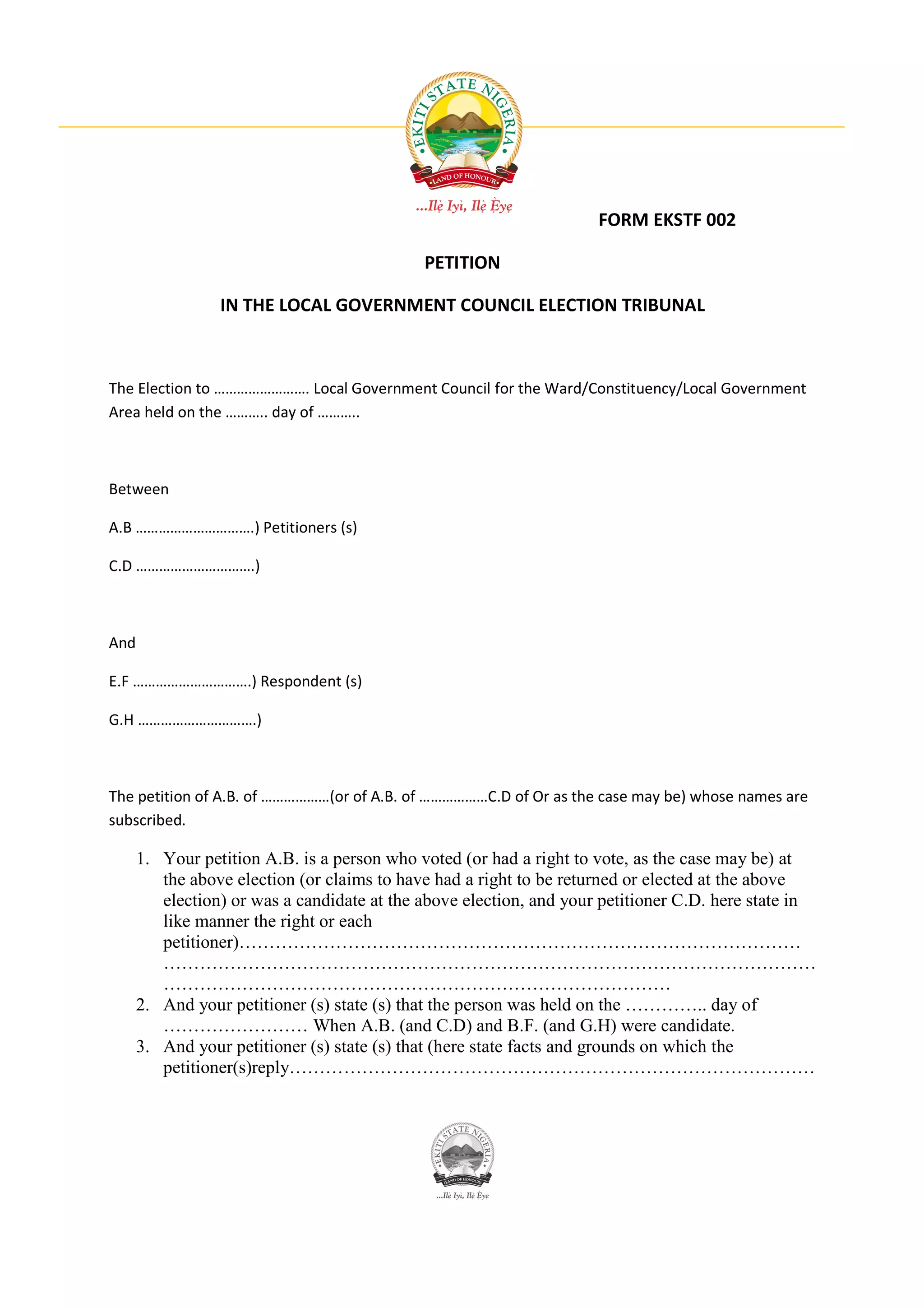 FORM EKSTF 002

                                             PETITION

                 IN THE LOCAL GOVERNMENT COUNCIL ELECTION TRIBUNAL



The Election to ……………………. Local Government Council for the Ward/Constituency/Local Government
Area held on the ……….. day of ………..



Between

A.B ………………………….) Petitioners (s)

C.D ………………………….)



And

E.F ………………………….) Respondent (s)

G.H ………………………….)



The petition of A.B. of ………………(or of A.B. of ………………C.D of Or as the case may be) whose names are
subscribed.

      1. Your petition A.B. is a person who voted (or had a right to vote, as the case may be) at
         the above election (or claims to have had a right to be returned or elected at the above
         election) or was a candidate at the above election, and your petitioner C.D. here state in
         like manner the right or each
         petitioner)…………………………………………………………………………………
         ………………………………………………………………………………………………
         …………………………………………………………………………
      2. And your petitioner (s) state (s) that the person was held on the ………….. day of
         …………………… When A.B. (and C.D) and B.F. (and G.H) were candidate.
      3. And your petitioner (s) state (s) that (here state facts and grounds on which the
         petitioner(s)reply……………………………………………………………………………
 
