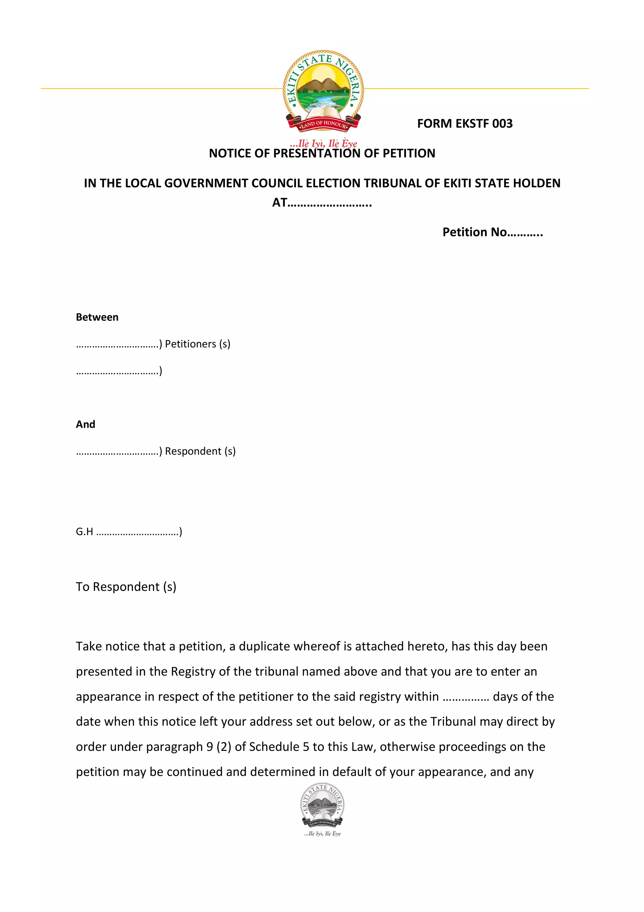 FORM EKSTF 003

                        NOTICE OF PRESENTATION OF PETITION

 IN THE LOCAL GOVERNMENT COUNCIL ELECTION TRIBUNAL OF EKITI STATE HOLDEN
                           AT……………………..

                                                                  Petition No………..




Between

………………………….) Petitioners (s)

………………………….)



And

………………………….) Respondent (s)




G.H ………………………….)



To Respondent (s)



Take notice that a petition, a duplicate whereof is attached hereto, has this day been
presented in the Registry of the tribunal named above and that you are to enter an
appearance in respect of the petitioner to the said registry within …………… days of the
date when this notice left your address set out below, or as the Tribunal may direct by
order under paragraph 9 (2) of Schedule 5 to this Law, otherwise proceedings on the
petition may be continued and determined in default of your appearance, and any
 