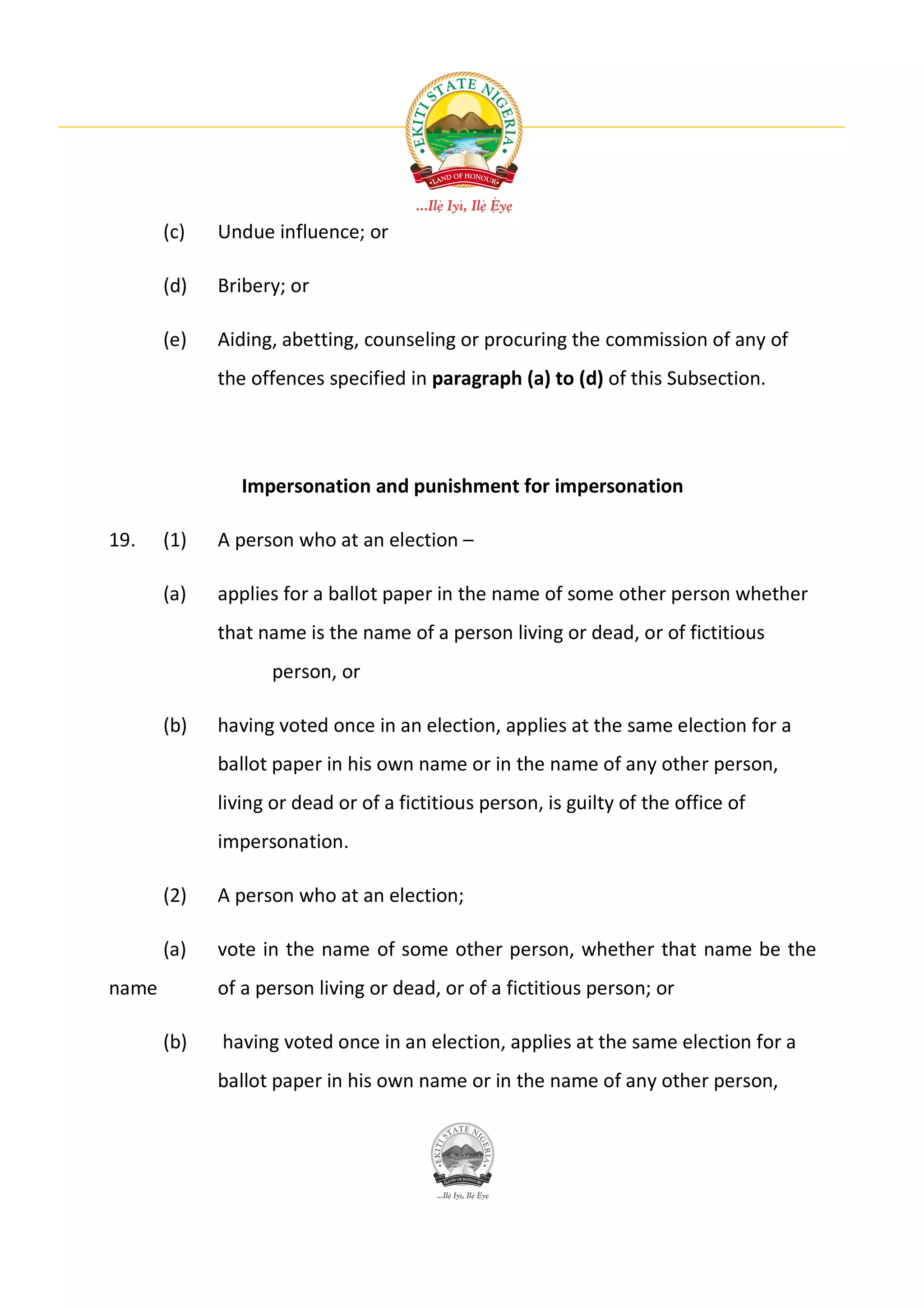 (c)   Undue influence; or

       (d)   Bribery; or

       (e)   Aiding, abetting, counseling or procuring the commission of any of
             the offences specified in paragraph (a) to (d) of this Subsection.




                Impersonation and punishment for impersonation

19.    (1)   A person who at an election –

       (a)   applies for a ballot paper in the name of some other person whether
             that name is the name of a person living or dead, or of fictitious
                    person, or

       (b)   having voted once in an election, applies at the same election for a
             ballot paper in his own name or in the name of any other person,
             living or dead or of a fictitious person, is guilty of the office of
             impersonation.

       (2)   A person who at an election;

       (a)   vote in the name of some other person, whether that name be the
name         of a person living or dead, or of a fictitious person; or

       (b)   having voted once in an election, applies at the same election for a
             ballot paper in his own name or in the name of any other person,
 